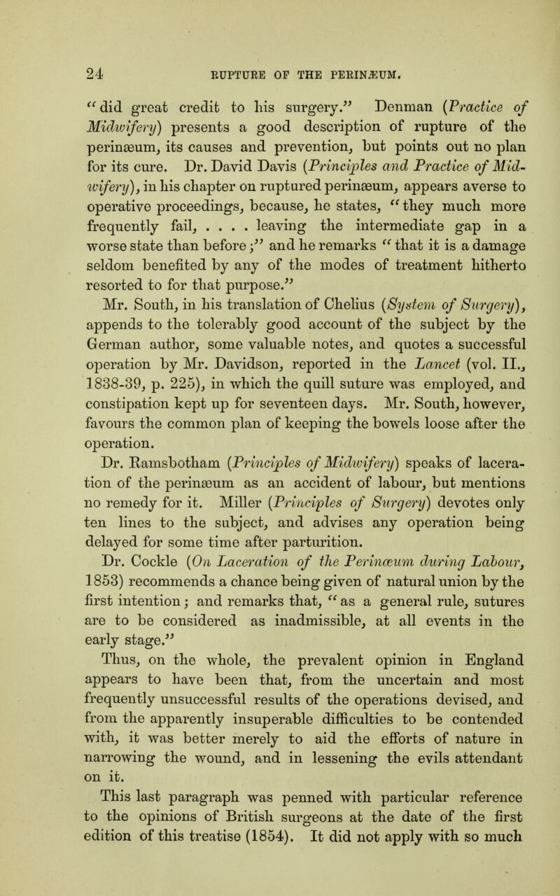 did great credit to liis surgery. Denman (Practice of Midwifery) presents a good description of rupture of the perinseum, its causes and prevention, but points out no plan for its cure. Dr. David Davis (Princi^^les and Practice of Mid- wifery), in his chapter on ruptured perinaeum, appears averse to operative proceedings, because, he states, u they much more frequently fail, .... leaving the intermediate gap in a worse state than beforeand he remarks  that it is a damage seldom benefited by any of the modes of treatment hitherto resorted to for that purpose. Mr. South, in his translation of Chelius (System of Surgery), appends to the tolerably good account of the subject by the German author, some valuable notes, and quotes a successful operation by Mr. Davidson, reported in the Lancet (vol. II., 1838-39, p. 225), in which the quill suture was employed, and constipation kept up for seventeen days. Mr. South, however, favours the common plan of keeping the bowels loose after the operation. Dr. Kamsbotham (Principles of Midtvifery) speaks of lacera- tion of the perinaeum as an accident of labour, but mentions no remedy for it. Miller (Principles of Surgery) devotes only ten lines to the subject, and advises any operation being delayed for some time after parturition. Dr. Cockle (On Laceration of the Perinaeum during Labour, 1853) recommends a chance being given of natural union by the first intention; and remarks that,  as a general rule, sutures are to be considered as inadmissible, at all events in the early stage. Thus, on the whole, the prevalent opinion in England appears to have been that, from the uncertain and most frequently unsuccessful results of the operations devised, and from the apparently insuperable difficulties to be contended with, it was better merely to aid the efforts of nature in narrowing the wound, and in lessening the evils attendant on it. This last paragraph was penned with particular reference to the opinions of British surgeons at the date of the first edition of this treatise (1854). It did not apply with so much