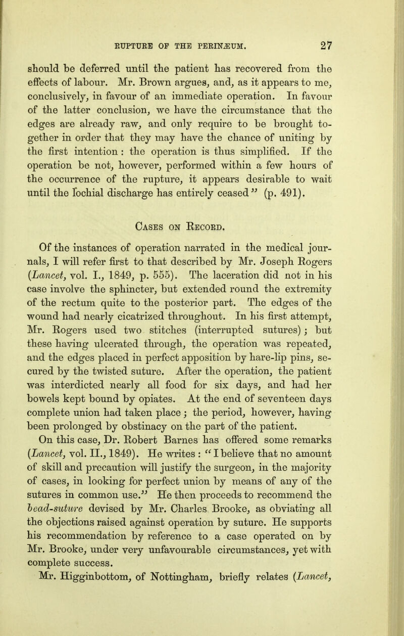 should be deferred until the patient has recovered from the effects of labour. Mr. Brown argues, and, as it appears to me, conclusively, in favour of an immediate operation. In favour of the latter conclusion, we have the circumstance that the edges are already raw, and only require to be brought to- gether in order that they may have the chance of uniting by the first intention : the operation is thus simplified. If the operation be not, however, performed within a few hours of the occurrence of the rupture, it appears desirable to wait until the fochial discharge has entirely ceased (p. 491). Cases on Record. Of the instances of operation narrated in the medical jour- nals, I will refer first to that described by Mr. Joseph Eogers (Lancetj vol. I., 1849, p. 555). The laceration did not in his case involve the sphincter, but extended round the extremity of the rectum quite to the posterior part. The edges of the wound had nearly cicatrized throughout. In his first attempt, Mr. Rogers used two stitches (interrupted sutures); but these having ulcerated through, the operation was repeated, and the edges placed in perfect apposition by hare-lip pins, se- cured by the twisted suture. After the operation, the patient was interdicted nearly all food for six days, and had her bowels kept bound by opiates. At the end of seventeen days complete union had taken place ; the period, however, having been prolonged by obstinacy on the part of the patient. On this case, Dr. Robert Barnes has offered some remarks (Lancet3 vol. II., 1849). He writes :  I believe that no amount of skill and precaution will justify the surgeon, in the majority of cases, in looking for perfect union by means of any of the sutures in common use.- He then proceeds to recommend the bead-suture devised by Mr. Charles Brooke, as obviating all the objections raised against operation by suture. He supports his recommendation by reference to a case operated on by Mr. Brooke, under very unfavourable circumstances, yet with complete success. Mr. Higginbottom, of Nottingham, briefly relates (Lancet,