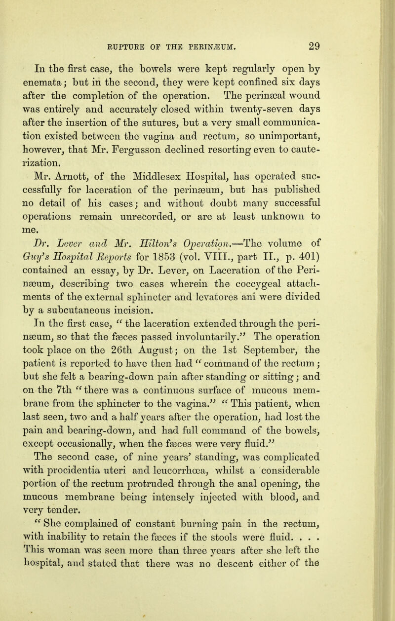 In the first case, the bowels were kept regularly open by enemata; but in the second, they were kept confined six days after the completion of the operation. The perinasal wound was entirely and accurately closed within twenty-seven days after the insertion of the sutures, but a very small communica- tion existed between the vagina and rectum, so unimportant, however, that Mr. Fergusson declined resorting even to caute- rization. Mr. Arnott, of the Middlesex Hospital, has operated suc- cessfully for laceration of the perinseum, but has published no detail of his cases; and without doubt many successful operations remain unrecorded, or are at least unknown to me. Dr. Lever and Mr. Hilton's Operation.—The volume of Guy's Hospital Reports for 1853 (vol. VIII., part II., p. 401) contained an essay, by Dr. Lever, on Laceration of the Peri- naeum, describing two cases wherein the coccygeal attach- ments of the external sphincter and levatores ani were divided by a subcutaneous incision. In the first case,  the laceration extended through the peri- nasum, so that the faeces passed involuntarily. The operation took place on the 26th August; on the 1st September, the patient is reported to have then had  command of the rectum; but she felt a bearing-down pain after standing or sitting; and on the 7th C{ there was a continuous surface of mucous mem- brane from the sphincter to the vagina.  This patient, when last seen, two and a half years after the operation, had lost the pain and bearing-down, and had fall command of the bowels, except occasionally, when the fasces were very fluid. The second case, of nine years' standing, was complicated with procidentia uteri and leucorrhcea, whilst a considerable portion of the rectum protruded through the anal opening, the mucous membrane being intensely injected with blood, and very tender.  She complained of constant burning pain in the rectum, with inability to retain the fasces if the stools were fluid. . . . This woman was seen more than three years after she left the hospital, and stated that there was no descent either of the