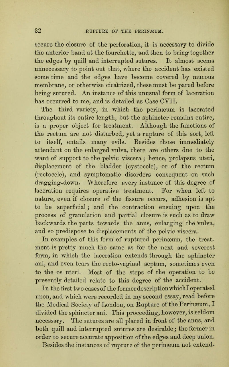 secure the closure of the perforation, it is necessary to divide the anterior band at the fourchette, and then to bring together the edges by quill and interrupted sutures. It almost seems unnecessary to point out that, where the accident has existed some time and the edges have become covered by mucous membrane, or otherwise cicatrized, these must be pared before being sutured. An instance of this unusual form of laceration has occurred to me, and is detailed as Case CVII. The third variety, in which the perinasum is lacerated throughout its entire length, but the sphincter remains entire, is a proper object for treatment. Although the functions of the rectum are not disturbed, yet a rupture of this sort, left to itself, entails many evils. Besides those immediately attendant on the enlarged vulva, there are others due to the want of support to the pelvic viscera; hence, prolapsus uteri, displacement of the bladder (cystocele), or of the rectum (rectocele), and symptomatic disorders consequent on such dragging-down. Wherefore every instance of this degree of laceration requires operative treatment. For when left to nature, even if closure of the fissure occurs, adhesion is apt to be superficial; and the contraction ensuing upon the process of granulation and partial closure is such as to draw backwards the parts towards the anus, enlarging the vulva, and so predispose to displacements of the pelvic viscera. In examples of this form of ruptured perinasum, the treat- ment is pretty much the same as for the next and severest form, in which the laceration extends through the sphincter ani, and even tears the recto-vaginal septum, sometimes even to the os uteri. Most of the steps of the operation to be presently detailed relate to this degree of the accident. In the first two casesof the former description whichl operated upon, and which were recorded in my second essay, read before the Medical Society of London, on Kupture of the Perineum, I divided the sphincter ani. This proceeding, however, is seldom necessary. The sutures are all placed in front of the anus, and both quill and interrupted sutures are desirable; the former in order to secure accurate apposition of the edges and deep union. Besides the instances of rupture of the perinasum not extend-