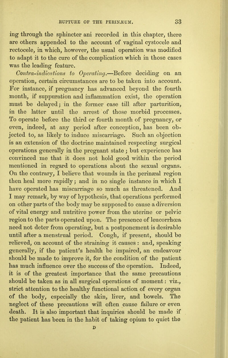 ing through the sphincter ani recorded in this chapter, there are others appended to the account of vaginal cystocele and rectocele, in which, however, the usual operation was modified to adapt it to the cure of the complication which in those cases was the leading feature. Contra-indications to Operating.—Before deciding on an operation, certain circumstances are to be taken into account. For instance, if pregnancy has advanced beyond the fourth month, if suppuration and inflammation exist, the operation must be delayed; in the former case till after parturition, in the latter until the arrest of those morbid processes. To operate before the third or fourth month of pregnancy, or even, indeed, at any period after conception, has been ob- jected to, as likely to induce miscarriage. Such an objection is an extension of the doctrine maintained respecting surgical operations generally in the pregnant state ; but experience has convinced me that it does not hold good within the period mentioned in regard to operations about the sexual organs. On the contrary, I believe that wounds in the peringeal region then heal more rapidly; and in no single instance in which I have operated has miscarriage so much as threatened. And I may remark, by way of hypothesis, that operations performed on other parts of the body may be supposed to cause a diversion of vital energy and nutritive power from the uterine or pelvic region to the parts operated upon. The presence of leucorrhoea need not deter from operating, but a postponement is desirable until after a menstrual period. Cough, if present, should be relieved, on account of the straining it causes : and, speaking generally, if the patient's health be impaired, an endeavour should be made to improve it, for the condition of the patient has much influence over the success of the operation. Indeed, it is of the greatest importance that the same precautions should be taken as in all surgical operations of moment: viz., strict attention to the healthy functional action of every organ of the body, especially the skin, liver, and bowels. The neglect of these precautions will often cause failure or even death. It is also important that inquiries should be made if the patient has been in the habit of taking opium to quiet the D