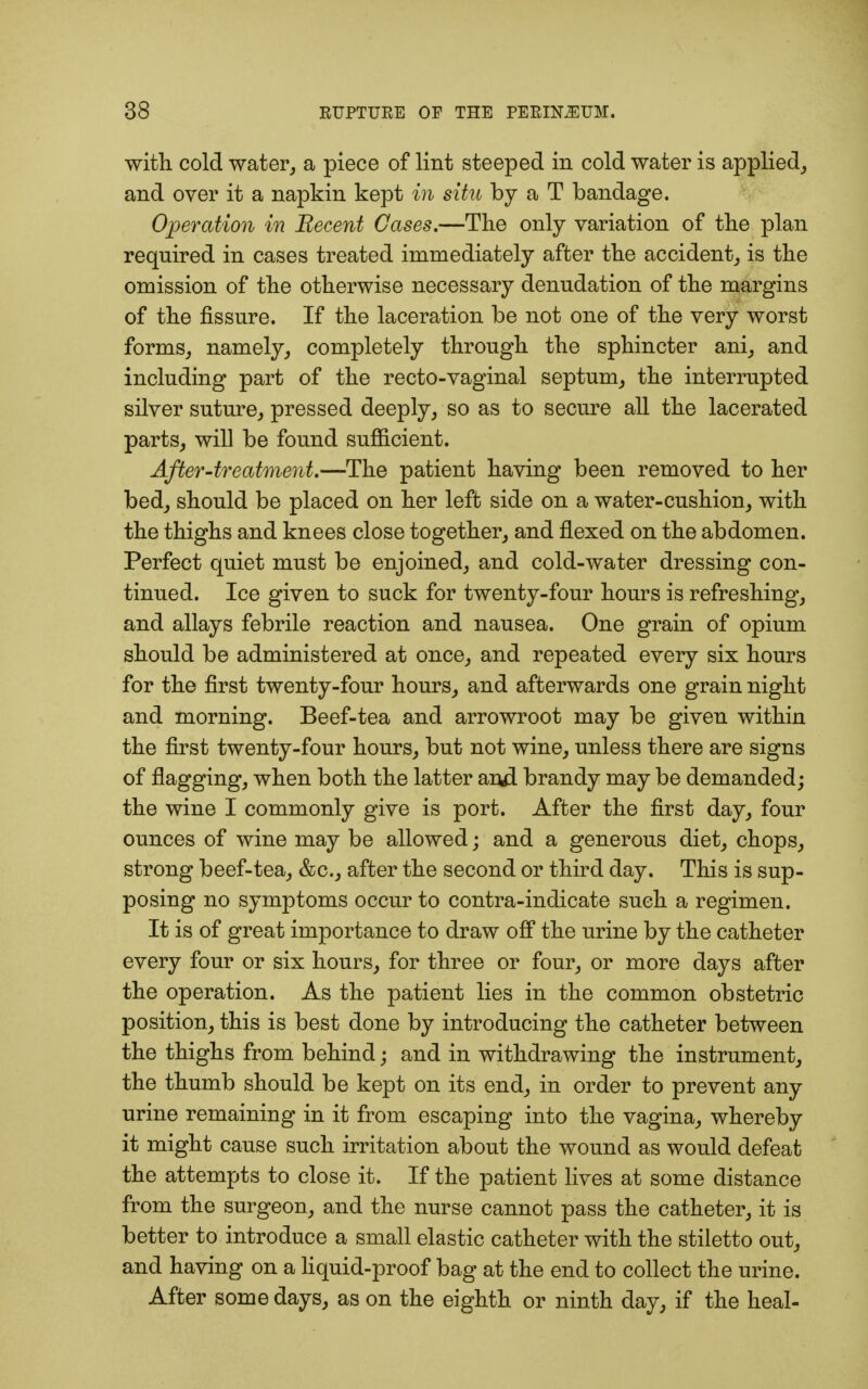 with cold water, a piece of lint steeped in cold water is applied, and over it a napkin kept in situ by a T bandage. Operation in Recent Cases.—The only variation of the plan required in cases treated immediately after the accident, is the omission of the otherwise necessary denudation of the margins of the fissure. If the laceration be not one of the very worst forms, namely, completely through the sphincter ani, and including part of the recto-vaginal septum, the interrupted silver suture, pressed deeply, so as to secure all the lacerated parts, will be found sufficient. After-treatment.—The patient having been removed to her bed, should be placed on her left side on a water-cushion, with the thighs and knees close together, and flexed on the abdomen. Perfect quiet must be enjoined, and cold-water dressing con- tinued. Ice given to suck for twenty-four hours is refreshing, and allays febrile reaction and nausea. One grain of opium should be administered at once, and repeated every six hours for the first twenty-four hours, and afterwards one grain night and morning. Beef-tea and arrowroot may be given within the first twenty-four hours, but not wine, unless there are signs of flagging, when both the latter and brandy may be demanded; the wine I commonly give is port. After the first day, four ounces of wine may be allowed; and a generous diet, chops, strong beef-tea, &c, after the second or third day. This is sup- posing no symptoms occur to contra-indicate such a regimen. It is of great importance to draw off the urine by the catheter every four or six hours, for three or four, or more days after the operation. As the patient lies in the common obstetric position, this is best done by introducing the catheter between the thighs from behind; and in withdrawing the instrument, the thumb should be kept on its end, in order to prevent any urine remaining in it from escaping into the vagina, whereby it might cause such irritation about the wound as would defeat the attempts to close it. If the patient lives at some distance from the surgeon, and the nurse cannot pass the catheter, it is better to introduce a small elastic catheter with the stiletto out, and having on a liquid-proof bag at the end to collect the urine. After some days, as on the eighth or ninth day, if the heal-