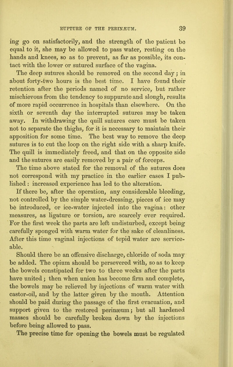 ing go on satisfactorily, and the strength of the patient be equal to it, she may be allowed to pass water,, resting on the hands and knees, so as to prevent, as far as possible, its con- tact with the lower or sutured surface of the vagina. The deep sutures should be removed on the second day; in about forty-two hours is the best time. I have found their retention after the periods named of no service, but rather mischievous from the tendency to suppurate and slough, results of more rapid occurrence in hospitals than elsewhere. On the sixth or seventh day the interrupted sutures may be taken away. In withdrawing the quill sutures care must be taken not to separate the thighs, for it is necessary to maintain their apposition for some time. The best way to remove the deep sutures is to cut the loop on the right side with a sharp knife. The quill is immediately freed, and that on the opposite side and the sutures are easily removed by a pair of forceps. The time above stated for the removal of the sutures does not correspond with my practice in the earlier cases I pub- lished : increased experience has led to the alteration. If there be, after the operation, any considerable bleeding, not controlled by the simple water-dressing, pieces of ice may be introduced, or ice-water injected into the vagina: other measures, as ligature or torsion, are scarcely ever required. For the first week the parts are left undisturbed, except being carefully sponged with warm water for the sake of cleanliness. After this time vaginal injections of tepid water are service- able. Should there be an offensive discharge, chloride of soda may be added. The opium should be persevered with, so as to keep the bowels constipated for two to three weeks after the parts have united; then when union has become firm and complete, the bowels may be relieved by injections of warm water with castor-oil, and by the latter given by the mouth. Attention should be paid during the passage of the first evacuation, and support given to the restored perinasum; but all hardened masses should be carefully broken down by the injections before being allowed to pass. The precise time for opening the bowels must be regulated