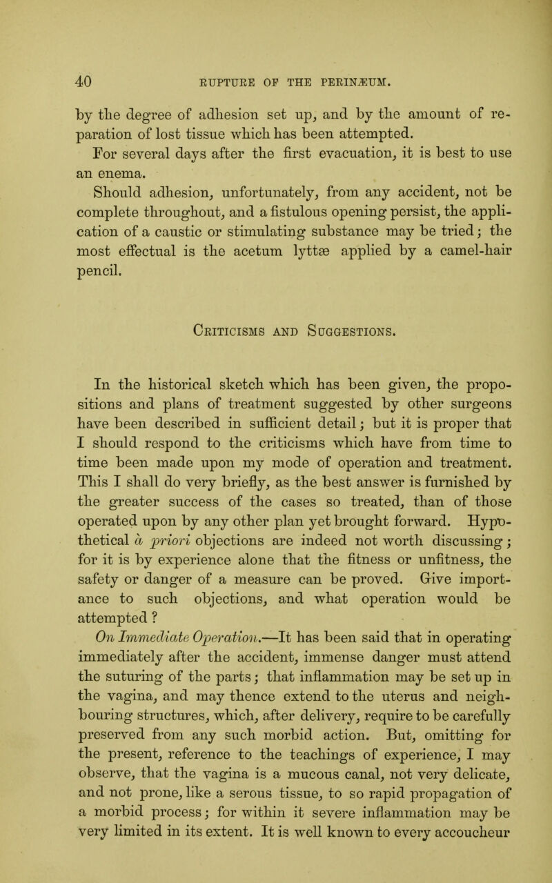 by the degree of adhesion set up, and by the amount of re- paration of lost tissue which has been attempted. For several days after the first evacuation, it is best to use an enema. Should adhesion, unfortunately, from any accident, not be complete throughout, and a fistulous opening persist, the appli- cation of a caustic or stimulating substance may be tried; the most effectual is the acetum lyttae applied by a camel-hair pencil. Criticisms and Suggestions. In the historical sketch which has been given, the propo- sitions and plans of treatment suggested by other surgeons have been described in sufficient detail; but it is proper that I should respond to the criticisms which have from time to time been made upon my mode of operation and treatment. This I shall do very briefly, as the best answer is furnished by the greater success of the cases so treated, than of those operated upon by any other plan yet brought forward. Hypo- thetical a priori objections are indeed not worth discussing; for it is by experience alone that the fitness or unfitness, the safety or danger of a measure can be proved. Give import- ance to such objections, and what operation would be attempted ? On Immediate Operation.—It has been said that in operating immediately after the accident, immense danger must attend the suturing of the parts; that inflammation may be set up in the vagina, and may thence extend to the uterus and neigh- bouring structures, which, after delivery, require to be carefully preserved from any such morbid action. But, omitting for the present, reference to the teachings of experience, I may observe, that the vagina is a mucous canal, not very delicate, and not prone, like a serous tissue, to so rapid propagation of a morbid process; for within it severe inflammation may be very limited in its extent. It is well known to every accoucheur