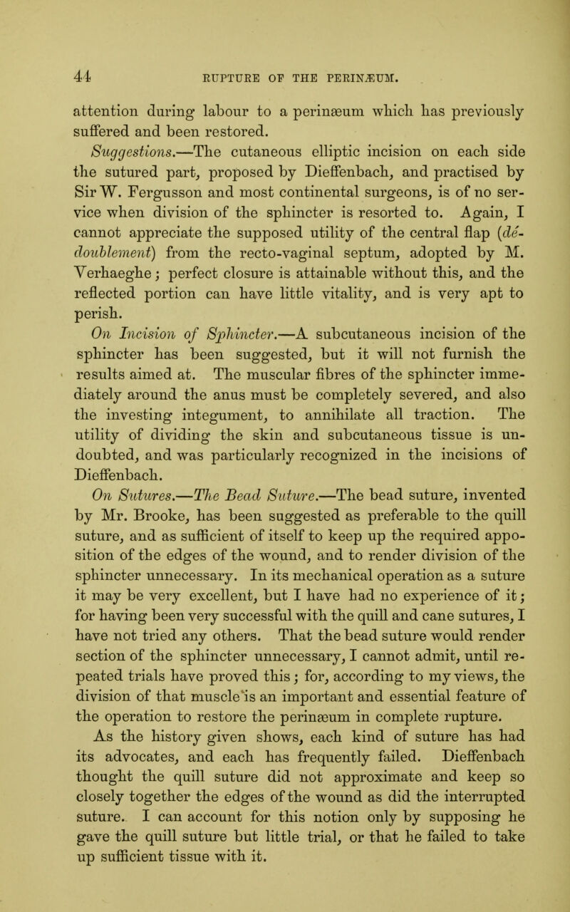 attention during labour to a perinseum which has previously suffered and been restored. Suggestions.—The cutaneous elliptic incision on each side the sutured part, proposed by Dieffenbach, and practised by Sir W. Fergusson and most continental surgeons, is of no ser- vice when division of the sphincter is resorted to. Again, I cannot appreciate the supposed utility of the central flap (de- doublement) from the recto-vaginal septum, adopted by M. Yerhaeghe; perfect closure is attainable without this, and the reflected portion can have little vitality, and is very apt to perish. On Incision of Sphincter.—A subcutaneous incision of the sphincter has been suggested, but it will not furnish the results aimed at. The muscular fibres of the sphincter imme- diately around the anus must be completely severed, and also the investing integument, to annihilate all traction. The utility of dividing the skin and subcutaneous tissue is un- doubted, and was particularly recognized in the incisions of Dieffenbach. On Sutures.—The Bead Suture.—The bead suture, invented by Mr. Brooke, has been suggested as preferable to the quill suture, and as sufficient of itself to keep up the required appo- sition of the edges of the wound, and to render division of the sphincter unnecessary. In its mechanical operation as a suture it may be very excellent, but I have had no experience of it; for having been very successful with the quill and cane sutures, I have not tried any others. That the bead suture would render section of the sphincter unnecessary, I cannot admit, until re- peated trials have proved this; for, according to my views, the division of that muscle is an important and essential feature of the operation to restore the perinaaum in complete rupture. As the history given shows, each kind of suture has had its advocates, and each has frequently failed. Dieffenbach thought the quill suture did not approximate and keep so closely together the edges of the wound as did the interrupted suture. I can account for this notion only by supposing he gave the quill suture but little trial, or that he failed to take up sufficient tissue with it.