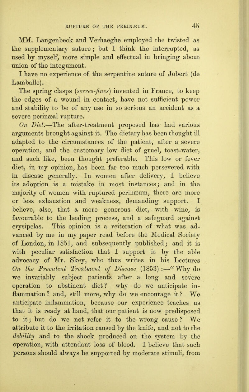 MM. Langenbeck and Verhaeghe employed the twisted as the supplementary suture; but I think the interrupted, as used by myself, more simple and effectual in bringing about union of the integument. I have no experience of the serpentine suture of Jobert (de Lamballe). The spring clasps (serves-fines) invented in France, to keep the edges of a wound in contact, have not sufficient power and stability to be of any use in so serious an accident as a severe perineal rupture. On Diet.—The after-treatment proposed has had various arguments brought against it. The dietary has been thought ill adapted to the circumstances of the patient, after a severe operation, and the customary low diet of gruel, toast-water, and such like, been thought preferable. This low or fever diet, in my opinion, has been far too much persevered with in disease generally. In women after delivery, I believe its adoption is a mistake in most instances; and in the majority of women with ruptured perineum, there are more or less exhaustion and weakness, demanding support. I believe, also, that a more generous diet, with wine, is favourable to the healing process, and a safeguard against erysipelas. This opinion is a reiteration of what was ad- vanced by me in my paper read before the Medical Society of London, in 1851, and subsequently published; and it is with peculiar satisfaction that I support it by the able advocacy of Mr. Skey, who thus writes in his Lectures On the Prevalent Treatment of Disease (1853) :—-Why do we invariably subject patient's after a long and severe operation to abstinent diet ? why do we anticipate in- flammation ? and, still more, why do we encourage it ? We anticipate inflammation, because our experience teaches us that it is ready at hand, that our patient is now predisposed to it; but do we not refer it to the wrong cause ? We attribute it to the irritation caused by the knife, and not to the debility and to the shock produced on the system by the operation, with attendant loss of blood. I believe that such persons should always be supported by moderate stimuli, from