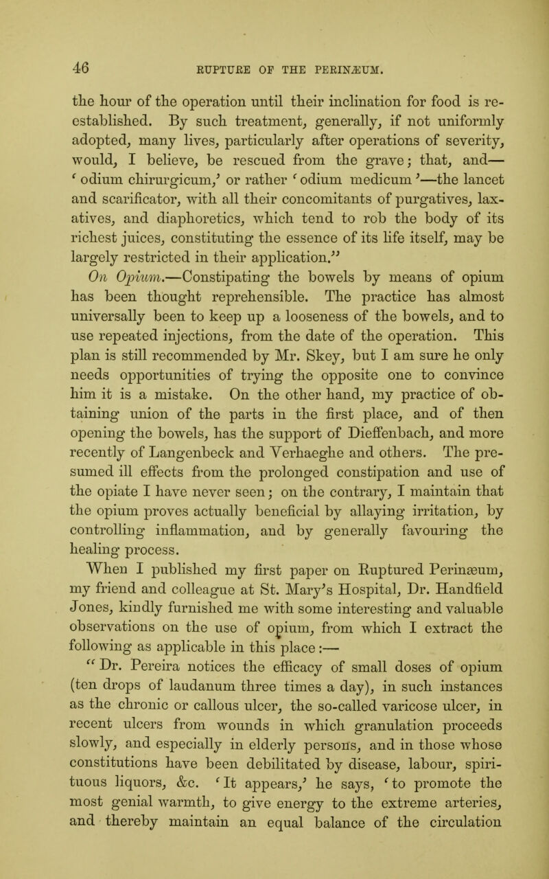 the hour of the operation until their inclination for food is re- established. By such treatment, generally, if not uniformly adopted, many lives, particularly after operations of severity, would, I believe, be rescued from the grave; that, and— c odium chirurgicum/ or rather (odium medicum '—the lancet and scarificator, with all their concomitants of purgatives, lax- atives, and diaphoretics, which tend to rob the body of its richest juices, constituting the essence of its life itself, may be largely restricted in their application. On Opium.—Constipating the bowels by means of opium has been thought reprehensible. The practice has almost universally been to keep up a looseness of the bowels, and to use repeated injections, from the date of the operation. This plan is still recommended by Mr. Skey, but I am sure he only needs opportunities of trying the opposite one to convince him it is a mistake. On the other hand, my practice of ob- taining union of the parts in the first place, and of then opening the bowels, has the support of DiefFenbach, and more recently of Langenbeck and Yerhaeghe and others. The pre- sumed ill effects from the prolonged constipation and use of the opiate I have never seen; on the contrary, I maintain that the opium proves actually beneficial by allaying irritation, by controlling inflammation, and by generally favouring the healing process. When I published my first paper on Kuptured Perinseum, my friend and colleague at St. Mary's Hospital, Dr. Handfield Jones, kindly furnished me with some interesting and valuable observations on the use of opium, from which I extract the following as applicable in this place :—  Dr. Pereira notices the efficacy of small doses of opium (ten drops of laudanum three times a day), in such instances as the chronic or callous ulcer, the so-called varicose ulcer, in recent ulcers from wounds in which granulation proceeds slowly, and especially in elderly persons, and in those whose constitutions have been debilitated by disease, labour, spiri- tuous liquors, &c. fIt appears/ he says, fto promote the most genial warmth, to give energy to the extreme arteries, and thereby maintain an equal balance of the circulation