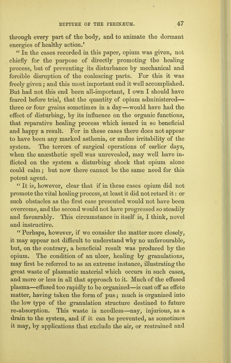 through every part of the body, and to animate the dormant energies of healthy action/  In the cases recorded in this paper, opium was given, not chiefly for the purpose of directly promoting the healing process, but of preventing its disturbance by mechanical and forcible disruption of the coalescing parts. For this it was freely given; and this most important end it well accomplished. But had not this end been all-important, I own I should have feared before trial, that the quantity of opium administered— three or four grains sometimes in a day—would have had the effect of disturbing, by its influence on the organic functions, that reparative healing process which issued in so beneficial and happy a result. For in these cases there does not appear to have been any marked asthenia, or undue irritability of the system. The terrors of surgical operations of earlier days, when the anaesthetic spell was unrevealed, may well have in- flicted on the system a disturbing shock that opium alone could calm; but now there cannot be the same need for this potent agent.  It is, however, clear that if in these cases opium did not promote the vital healing process, at least it did not retard it: or such obstacles as the first case presented would not have been overcome, and the second would not have progressed so steadily and favourably. This circumstance in itself is, I think, novel and instructive.  Perhaps, however, if we consider the matter more closely, it may appear not difficult to understand why no unfavourable, but, on the contrary, a beneficial result was produced by the opium. The condition of an ulcer, healing by granulations, may first be referred to as an extreme instance, illustrating the great waste of plasmatic material which occurs in such cases, and more or less in all that approach to it. Much of the effused plasma—effused too rapidly to be organized—is cast off as effete matter, having taken the form of pus ; much is organized into the low type of the granulation structure destined to future re-absorption. This waste is needless—nay, injurious, as a drain to the system, and if it can be prevented, as sometimes it may, by applications that exclude the air, or restrained and