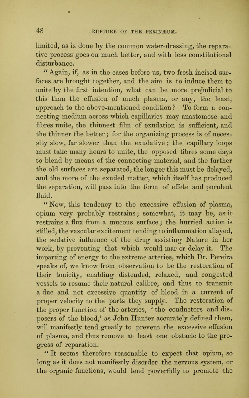 limited, as is done by the common water-dressing, the repara- tive process goes on much better, and with less constitutional disturbance.  Again, if, as in the cases before us, two fresh incised sur- faces are brought together, and the aim is to induce them to unite by the first intention, what can be more prejudicial to this than the effusion of much plasma, or any, the least, approach to the above-mentioned condition ? To form a con- necting medium across which capillaries may anastomose and fibres unite, the thinnest film of exudation is sufficient, and the thinner the better; for the organizing process is of neces- sity slow, far slower than the exudative; the capillary loops must take many hours to unite, the opposed fibres some days to blend by means of the connecting material, and the further the old surfaces are separated, the longer this must be delayed, and the more of the exuded matter, which itself has produced the separation, will pass into the form of effete and purulent fluid. Now, this tendency to the excessive effusion of plasma, opium very probably restrains; somewhat, it may be, as it restrains a flux from a mucous surface; the hurried action is stilled, the vascular excitement tending to inflammation allayed, the sedative influence of the drug assisting Nature in her work, by preventing that which would mar or delay it. The imparting of energy to the extreme arteries, which Dr. Pereira speaks of, we know from observation to be the restoration of their tonicity, enabling distended, relaxed, and congested vessels to resume their natural calibre, and thus to transmit a due and not excessive quantity of blood in a current of proper velocity to the parts they supply. The restoration of the proper function of the arteries, (the conductors and dis- posers of the blood/ as John Hunter accurately defined them, will manifestly tend greatly to prevent the excessive effusion of plasma, and thus remove at least one obstacle to the pro- gress of reparation.  It seems therefore reasonable to expect that opium, so long as it does not manifestly disorder the nervous system, or the organic functions, would tend powerfully to promote the