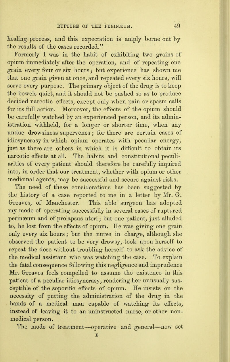 healing process, and this expectation is amply borne out by the results of the cases recorded.33 Formerly I was in the habit of exhibiting two grains of opium immediately after the operation, and of repeating one grain every four or six hours; but experience has shown me that one grain given at once, and repeated every six hours, will serve every purpose. The primary object of the drug is to keep the bowels quiet, and it should not be pushed so as to produce decided narcotic effects, except only when pain or spasm calls for its full action. Moreover, the effects of the opium should be carefully watched by an experienced person, and its admin- istration withheld, for a longer or shorter time, when any undue drowsiness supervenes; for there are certain cases of idiosyncrasy in which opium operates with peculiar energy, just as there are others in which it is difficult to obtain its narcotic effects at all. The habits and constitutional peculi- arities of every patient should therefore be carefully inquired into, in order that our treatment, whether with opium or other medicinal agents, may be successful and secure against risks. The need of these considerations has been suggested by the history of a case reported to me in a letter by Mr. G. Greaves, of Manchester. This able surgeon has adopted my mode of operating successfully in several cases of ruptured perinseum and of prolapsus uteri; but one patient, just alluded to, he lost from the effects of opium. He was giving one grain only every six hours; but the nurse in charge, although she observed the patient to be very drowsy, took upon herself to repeat the dose without troubling herself to ask the advice of the medical assistant who was watching the case. To explain the fatal consequence following this negligence and imprudence Mr. Greaves feels compelled to assume the existence in this patient of a peculiar idiosyncrasy, rendering her unusually sus- ceptible of the soporific effects of opium. He insists on the necessity of putting the administration of the drug in the hands of a medical man capable of watching its effects, instead of leaving it to an uninstructed nurse, or other non- medical person. The mode of treatment-—operative and general—now set E