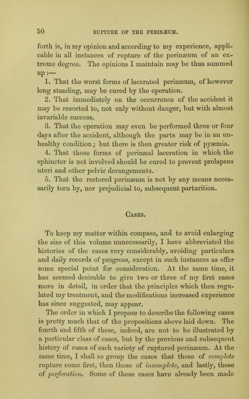 forth is, in my opinion and according to my experience, appli- cable in all instances of rupture of the perinasum of an ex- treme degree. The opinions I maintain may be thus summed up:— 1. That the worst forms of lacerated perinasum, of however long standing, may be cured by the operation. 2. That immediately on the occurrence of the accident it may be resorted to, not only without danger, but with almost invariable success. 3. That the operation may even be performed three or four days after the accident, although the parts may be in an un- healthy condition; but there is then greater risk of pyaemia. 4. That those forms of perineal laceration in which the sphincter is not involved should be cured to prevent prolapsus uteri and other pelvic derangements. 5. That the restored perinasum is not by any means neces- sarily torn by, nor prejudicial to, subsequent parturition. Cases. To keep my matter within compass, and to avoid enlarging the size of this volume unnecessarily, I have abbreviated the histories of the cases very considerably, avoiding particulars and daily records of progress, except in such instances as offer some special point for consideration. At the same time, it has seemed desirable to give two or three of my first cases more in detail, in order that the principles which then regu- lated my treatment, and the modifications increased experience has since suggested, may appear. The order in which I propose to describe the following cases is pretty much that of the propositions above laid down. The fourth and fifth of these, indeed, are not to be illustrated by a particular class of cases, but by the previous and subsequent history of cases of each variety of ruptured perinasum. At the same time, I shall so group the cases that those of complete rupture come first, then those of incomplete, and lastly, those of perforation. Some of these cases have already been made