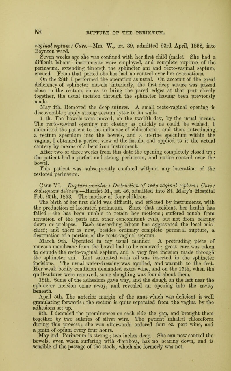 vaginal septum: Cure.—Mrs. W., set. 39, admitted 23rd April, 1852, into Boynton ward. Seven weeks ago she was confined with her first child (male). She had a difficult labour: instruments were employed, and complete rupture of the perinseum, extending through the sphincter ani and recto-vaginal septum, ensued. From that period she has had no control over her evacuations. On the 28th I performed the operation as usual. On account of the great deficiency of sphincter muscle anteriorly, the first deep suture was passed close to the rectum, so as to bring the pared edges at that part closely together, the usual incision through the sphincter having been previously made. May 4th. Kemoved the deep sutures. A small recto-vaginal opening is discoverable ; apply strong acetum lyttse to its walls. 11th. The bowels were moved, on the twelfth day, by the usual means. The recto-vaginal opening not closing as quickly as could be wished, I submitted the patient to the influence of chloroform ; and then, introducing a rectum speculum into the bowels, and a uterine speculum within the vagina, I obtained a perfect view of the fistula, and applied to it the actual cautery by means of a bent iron instrument. After two or three weeks from this date the opening completely closed up ; the patient had a perfect and strong perinseum, and entire control over the bowel. This patient was subsequently confined without any laceration of the restored perinseuni. Case VI.—Rupture complete: Destruction of recto-vaginal septum: Cure: Subsequent delivery.—Harriet M., set. 46, admitted into St. Mary's Hospital Feb. 25th, 1853. The mother of four children. The birth of her first child was difficult, and effected by instruments, with the production of lacerated perinseum. Since that accident, her health has failed ; she has been unable to retain her motions; suffered much from irritation of the parts and other concomitant evils, but not from bearing down or prolapse. Each succeeding labour has aggravated the local mis- chief; and there is now, besides ordinary complete perinseal rupture, a destruction of a portion of the recto-vaginal septum. March 9th. Operated in my usual manner. A protruding piece of mucous membrane from the bowel had to be removed ; great care was taken to denude the recto-vaginal septum, and a very free incision made through the sphincter ani. Lint saturated with oil was inserted in the sphincter incisions. The usual water-dressing was applied, and warmth to the feet. Her weak bodily condition demanded extra wine, and on the 15th, when the quill-sutures were removed, some sloughing was found about them. 18th. Some of the adhesions gave way, and the slough on the left near the sphincter incision came away, and revealed an opening into the cavity beneath. April 5th. The anterior margin of the anus which was deficient is well granulating forwards ; the rectum is quite separated from the vagina by the adhesions set up. 9th. I denuded the prominences on each side the gap, and brought them together by two sutures of silver wire. The patient inhaled chloroform during this process ; she was afterwards ordered four oz. port wine, and a grain of opium every four hours. May 3rd. Perinseum is strong ; two inches deep. She can now control the bowels, even when suffering with diarrhoea, has no bearing down, and is sensible of the passage of the stools, which she formerly was not.
