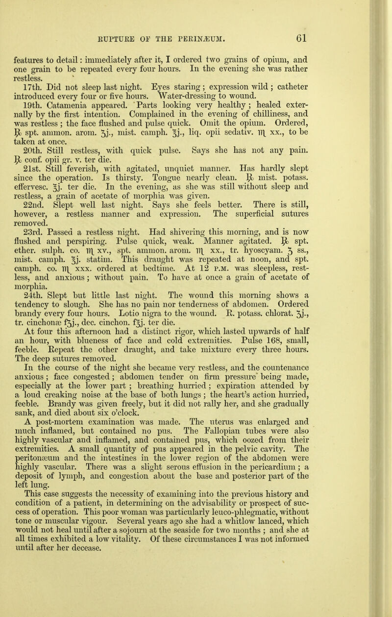 features to detail: immediately after it, I ordered two grains of opium, and one grain to be repeated every four hours. In the evening she was rather restless. 17th. Did not sleep last night. Eyes staring ; expression wild ; catheter introduced every four or five hours. Water-dressing to wound. 19th. Catamenia appeared. Parts looking very healthy; healed exter- nally by the first intention. Complained in the evening of chilliness, and was restless ; the face flushed and pulse quick. Omit the opium. Ordered, P> spt. amnion, arom. 5j., mist, camph. liq. opii sedativ. 1^ xx., to be taken at once. 20th. Still restless, with quick pulse. Says she has not any pain. 5t> conf. opii gr. v. ter die. 21st. Still feverish, with agitated, unquiet manner. Has hardly slept since the operation. Is thirsty. Tongue nearly clean. }}d mist, potass, effervesc. gj. ter die. In the evening, as she was still without sleep and restless, a grain of acetate of morphia was given. 22nd. Slept well last night. Says she feels better. There is still, however, a restless manner and expression. The superficial sutures removed. 23rd. Passed a restless night. Had shivering this morning, and is now flushed and perspiring. Pulse quick, weak. Manner agitated. Jfc spt. ether, sulph. co. n\ xv., spt. amnion, arom. n\ xx., tr. hyoscyam. 5 ss-> mist, camph. ^j- statim. This draught was repeated at noon, and spt. camph. co. Vi\ xxx. ordered at bedtime. At 12 p.m. was sleepless, rest- less, and anxious ; without pain. To have at once a grain of acetate of morphia. 24th. Slept but little last night. The wound this morning shows a tendency to slough. She has no pain nor tenderness of abdomen. Ordered brandy every four hours. Lotio nigra to the wound. R. potass, chlorat. 5j-? tr. cinchonas f5j., dec. cinchon. fjj. ter die. At four this afternoon had a distinct rigor, which lasted upwards of half an hour, with blueness of face and cold extremities. Pulse 168, small, feeble. Repeat the other draught, and take mixture every three hours. The deep sutures removed. In the course of the night she became very restless, and the countenance anxious ; face congested; abdomen tender on firm pressure' being made, especially at the lower part ; breathing hurried; expiration attended by a loud creaking noise at the base of both lungs ; the heart's action hurried, feeble. Brandy was given freely, but it did not rally her, and she gradually sank, and died about six o'clock. A post-mortem examination was made. The uterus was enlarged and much inflamed, but contained no pus. The Fallopian tubes were also highly vascular and inflamed, and contained pus, which oozed from their extremities. A small quantity of pus appeared in the pelvic cavity. The peritonaeum and the intestines in the lower region of the abdomen were highly vascular. There was a slight serous effusion in the pericardium ; a deposit of lymph, and congestion about the base and posterior part of the left lung. This case suggests the necessity of examining into the previous history and condition of a patient, in determining on the advisability or prospect of suc- cess of operation. This poor woman was particularly leuco-phlegmatic, without tone or muscular vigour. Several years ago she had a whitlow lanced, which would not heal until after a sojourn at the seaside for two months ; and she at all times exhibited a low vitality. Of these circumstances I was not informed until after her decease.