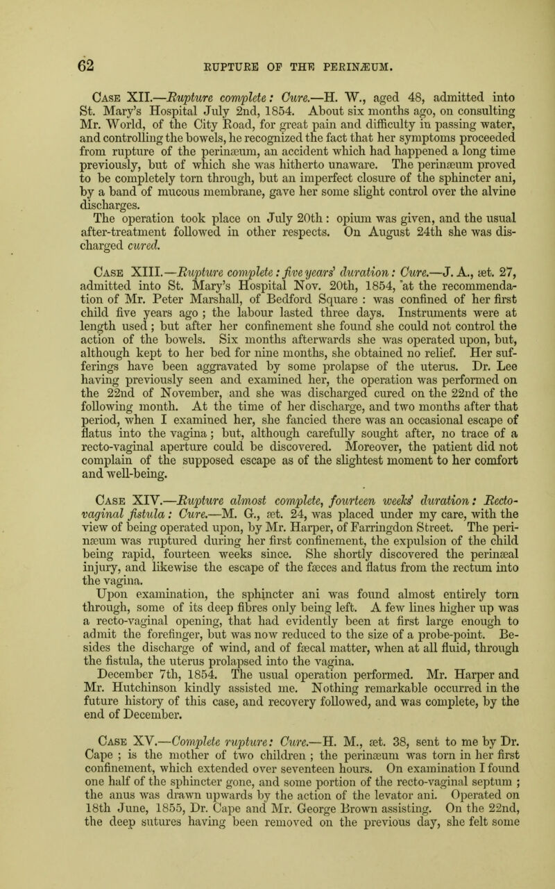 Case XII.—Rupture complete: Cure.—H. W., aged 48, admitted into St. Mary's Hospital July 2nd, 1854. About six months ago, on consulting Mr. World, of the City Koad, for great pain and difficulty in passing water, and controlling the bowels, he recognized the fact that her symptoms proceeded from rupture of the perinseum, an accident which had happened a long time previously, but of which she was hitherto unaware. The perinseum proved to be completely torn through, but an imperfect closure of the sphincter ani, by a band of mucous membrane, gave her some slight control over the alvine discharges. The operation took place on July 20th : opium was given, and the usual after-treatment followed in other respects. On August 24th she was dis- charged cured. Case XIII.—Rupture complete: five years' duration: Cure.—J. A., set. 27, admitted into St. Mary's Hospital Nov. 20th, 1854, at the recommenda- tion of Mr. Peter Marshall, of Bedford Square : was confined of her first child five years ago ; the labour lasted three days. Instruments were at length used ; but after her confinement she found she could not control the action of the bowels. Six months afterwards she was operated upon, but, although kept to her bed for nine months, she obtained no relief. Her suf- ferings have been aggravated by some prolapse of the uterus. Dr. Lee having previously seen and examined her, the operation was performed on the 22nd of November, and she was discharged cured on the 22nd of the following month. At the time of her discharge, and two months after that period, when I examined her, she fancied there was an occasional escape of flatus into the vagina; but, although carefully sought after, no trace of a recto-vaginal aperture could be discovered. Moreover, the patient did not complain of the supposed escape as of the slightest moment to her comfort and well-being. Case XIV.—Rupture almost complete, fourteen weekj duration: Recto- vaginal fistula: Cure.—M. G., set. 24, was placed under my care, with the view of being operated upon, by Mr. Harper, of Farringdon Street. The peri- nseum was ruptured during her first confinement, the expulsion of the child being rapid, fourteen weeks since. She shortly discovered the perinaeal injury, and likewise the escape of the faeces and flatus from the rectum into the vagina. Upon examination, the sphincter ani was found almost entirely torn through, some of its deep fibres only being left. A few lines higher up was a recto-vaginal opening, that had evidently been at first large enough to admit the forefinger, but was now reduced to the size of a probe-point. Be- sides the discharge of wind, and of fsecal matter, when at all fluid, through the fistula, the uterus prolapsed into the vagina. December 7th, 1854. The usual operation performed. Mr. Harper and Mr. Hutchinson kindly assisted me. Nothing remarkable occurred in the future history of this case, and recovery followed, and was complete, by the end of December. Case XV.—Complete rupture: Cure.—H. M., set. 38, sent to me by Dr. Cape ; is the mother of two children ; the perinseum was torn in her first confinement, which extended over seventeen hours. On examination I found one half of the sphincter gone, and some portion of the recto-vaginal septum ; the anus was drawn upwards by the action of the levator ani. Operated on 18th June, 1855, Dr. Cape and Mr. George Brown assisting. On the 22nd, the deep sutures having been removed on the previous day, she felt some