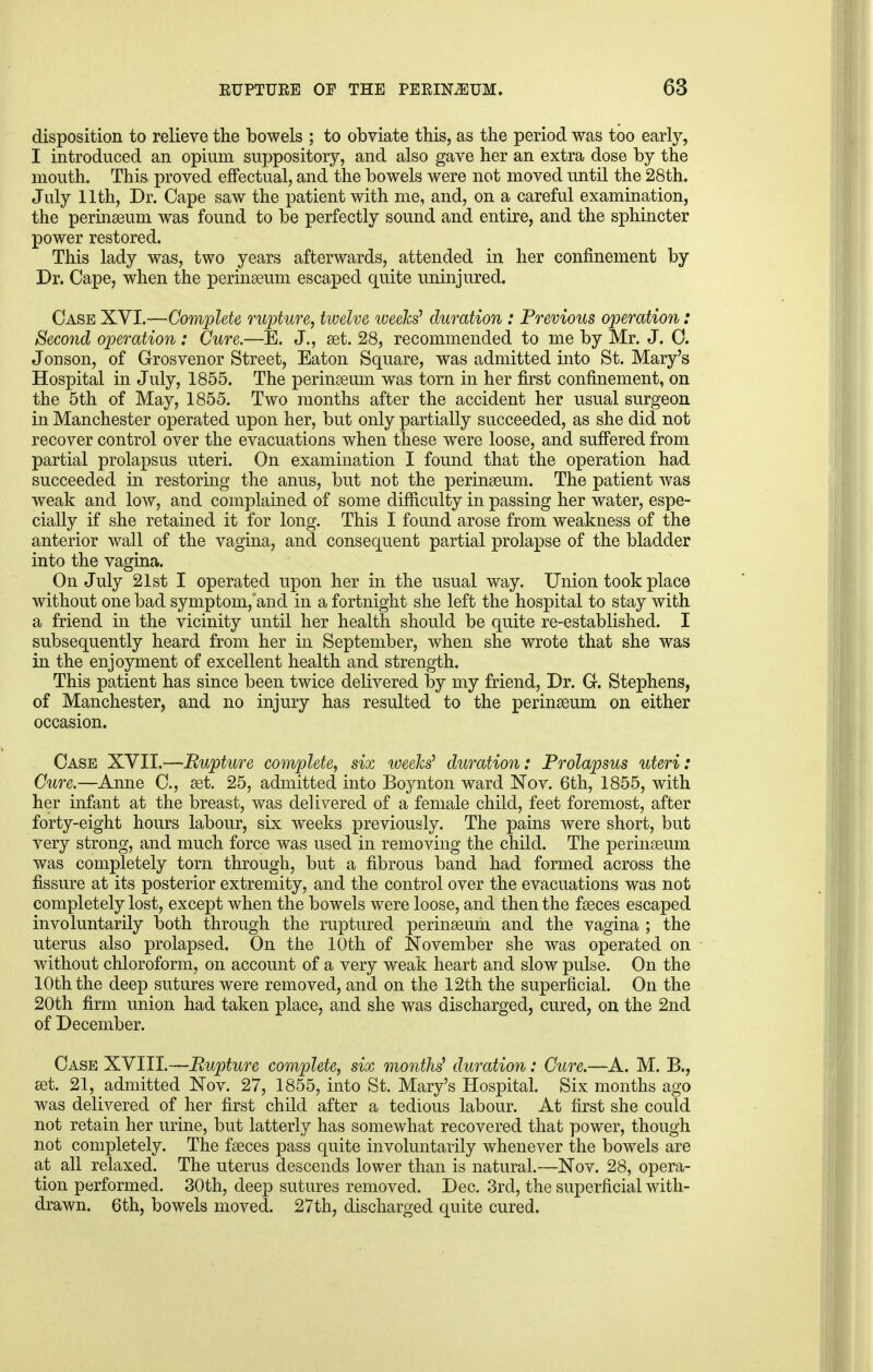 disposition to relieve the bowels ; to obviate this, as the period was too early, I introduced an opium suppository, and also gave her an extra dose by the mouth. This proved effectual, and the bowels were not moved until the 28th. July 11th, Dr. Cape saw the patient with me, and, on a careful examination, the perinseum was found to be perfectly sound and entire, and the sphincter power restored. This lady was, two years afterwards, attended in her confinement by Dr. Cape, when the perinseum escaped quite uninjured. Case XVI.—Complete rupture, twelve weeks' duration : Previous operation: Second operation : Cure.—E. J., set. 28, recommended to me by Mr. J. C. Jonson, of Grosvenor Street, Eaton Square, was admitted into St. Mary's Hospital in July, 1855. The perinseum was torn in her first confinement, on the 5th of May, 1855. Two months after the accident her usual surgeon in Manchester operated upon her, but only partially succeeded, as she did not recover control over the evacuations when these were loose, and suffered from partial prolapsus uteri. On examination I found that the operation had succeeded in restoring the anus, but not the perinseum. The patient was weak and low, and complained of some difficulty in passing her water, espe- cially if she retained it for long. This I found arose from weakness of the anterior wall of the vagina, and consequent partial prolapse of the bladder into the vagina. On July 21st I operated upon her in the usual way. Union took place without one bad symptom/and in a fortnight she left the hospital to stay with a friend in the vicinity until her health should be quite re-established. I subsequently heard from her in September, when she wrote that she was in the enjoyment of excellent health and strength. This patient has since been twice delivered by my friend, Dr. G. Stephens, of Manchester, and no injury has resulted to the perinseum on either occasion. Case XVII.—Rupture complete, six weeks1 duration: Prolapsus uteri: Cure.—Anne C, set. 25, admitted into Boynton ward Nov. 6th, 1855, with her infant at the breast, was delivered of a female child, feet foremost, after forty-eight hours labour, six weeks previously. The pains were short, but very strong, and much force was used in removing the child. The perinseum was completely torn through, but a fibrous band had formed across the fissure at its posterior extremity, and the control over the evacuations was not completely lost, except when the bowels were loose, and then the fseces escaped involuntarily both through the ruptured perinseum and the vagina ; the uterus also prolapsed. On the 10th of November she was operated on without chloroform, on account of a very weak heart and slow pulse. On the 10th the deep sutures were removed, and on the 12th the superficial. On the 20th firm union had taken place, and she was discharged, cured, on the 2nd of December. Case XVIII.—Rupture complete, six months' duration: Cure.—A. M. B., set. 21, admitted Nov. 27, 1855, into St. Mary's Hospital. Six months ago was delivered of her first child after a tedious labour. At first she could not retain her urine, but latterly has somewhat recovered that power, though not completely. The fseces pass quite involuntarily whenever the bowels are at all relaxed. The uterus descends lower than is natural.—Nov. 28, opera- tion performed. 30th, deep sutures removed. Dec. 3rd, the superficial with- drawn. 6th, bowels moved. 27th, discharged quite cured.