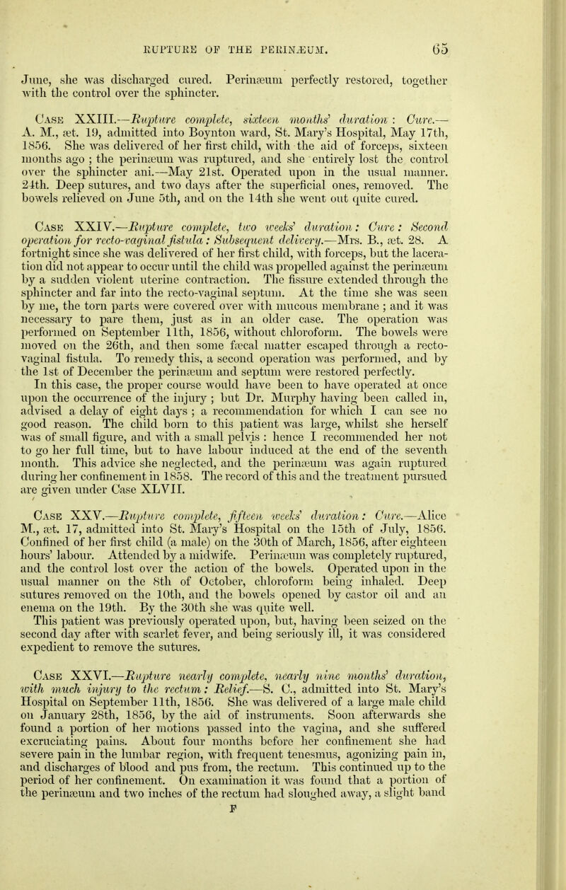 June, she was discharged cured. Perinaeum perfectly restored, together with the control over the sphincter. Case XXIII.—Rupture, complete, sixteen months' duration : Cure.— A. M., set. 19, admitted into Boynton ward, St. Mary's Hospital, May 17th, 1856. She was delivered of her first child, with the aid of forceps, sixteen months ago ; the perinseum was ruptured, and she entirely lost the control over the sphincter ani.—May 21st. Operated upon in the usual manner. 24th. Deep sutures, and two days after the superficial ones, removed. The bowels relieved on June 5th, and on the 14th she went out quite cured. Case XXIV.—Rupture complete, two weeks' duration: Cure: Second, operation for recto-vaginal fistula: Subsequent delivery.—Mrs. B., set. 28. A fortnight since she was delivered of her first child, with forceps, but the lacera- tion did not appear to occur until the child was propelled against the perinseuni by a sudden violent uterine contraction. The fissure extended through the sphincter and far into the recto-vaginal septum. At the time she was seen by me, the torn parts were covered over with mucous membrane ; and it was necessary to pare them, just as in an older case. The operation was performed on September 11th, 1856, without chloroform. The bowels were moved on the 26th, and then some fa?cal matter escaped through a recto- vaginal fistula. To remedy this, a second operation was performed, and by the 1st of December the perinaeum and septum were restored perfectly. In this case, the proper course would have been to have operated at once upon the occurrence of the injury ; but Dr. Murphy having been called in, advised a delay of eight days ; a recommendation for which I can see no good reason. The child born to this patient was large, whilst she herself was of small figure, and with a small pelvis : hence I recommended her not to go her full time, but to have labour induced at the end of the seventh month. This advice she neglected, and the perhiieum was again ruptured during her confinement in 1858. The record of this and the treatment pursued are given under Case XLVI I. Case XXV.—Rupture complete, fifteen weeks' duration: Cure.— Alice M., a3t. 17, admitted into St. Mary's Hospital on the 15th of July, 1856. Confined of her first child (a male) on the 30th of March, 1856, after eighteen hours' labour. Attended by a midwife. Perinreum was completely ruptured, and the control lost over the action of the bowels. Operated upon in the usual manner on the 8th of October, chloroform being inhaled. Deep sutures removed on the 10th, and the bowels opened by castor oil and an enema on the 19th. By the 30th she was quite well. This patient was previously operated upon, but, having been seized on the second day after with scarlet fever, and being seriously ill, it was considered expedient to remove the sutures. Case XXVI.—Rupture nearly complete, nearly nine months' duration, with much injury to the rectum: Relief.—S. C, admitted into St. Mary's Hospital on September 11th, 1856. She was delivered of a large male child on January 28th, 1856, by the aid of instruments. Soon afterwards she found a portion of her motions passed into the vagina, and she suffered excruciating pains. About four months before her confinement she had severe pain in the lumbar region, with frequent tenesmus, agonizing pain in, and discharges of blood and pus from, the rectum. This continued up to the period of her confinement. On examination it was found that a portion of the perimeum and two inches of the rectum had sloughed away, a slight band E