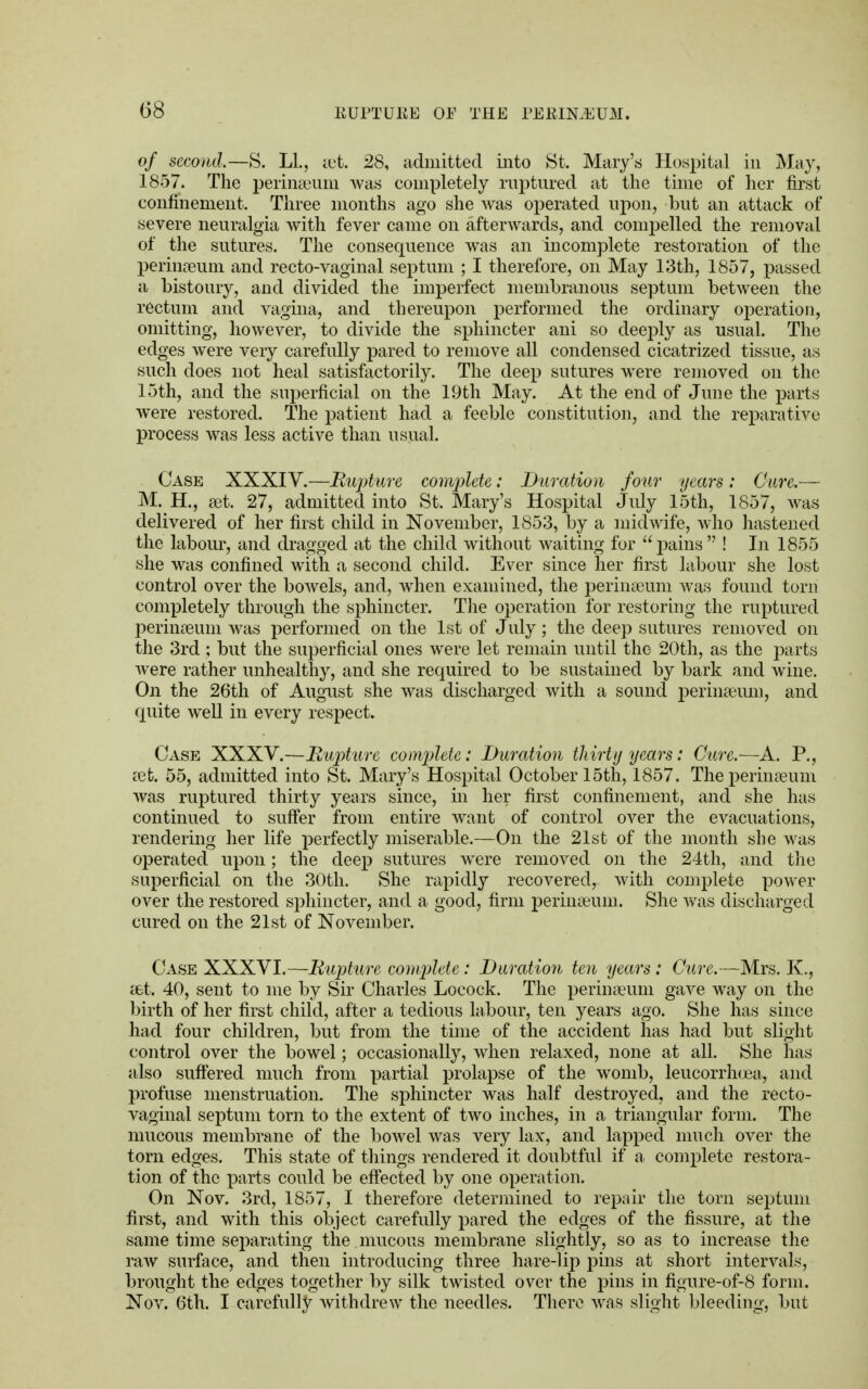 of second.—S. LI., set. 28, admitted into St. Mary's Hospital in May, 1857. The perinaeum was completely ruptured at the time of her first confinement. Three months ago she was operated upon, but an attack of severe neuralgia with fever came on afterwards, and compelled the removal of the sutures. The consequence was an incomplete restoration of the perinaeum and recto-vaginal septum ; I therefore, on May 13th, 1857, passed a bistoury, and divided the imperfect membranous septum between the rectum and vagina, and thereupon performed the ordinary operation, omitting, however, to divide the sphincter ani so deeply as usual. The edges were veiy carefully pared to remove all condensed cicatrized tissue, as such does not heal satisfactorily. The deep sutures were removed on the 15th, and the superficial on the 19th May. At the end of June the parts were restored. The patient had a feeble constitution, and the reparative process was less active than usual. Case XXXIV.—Rupture complete: Duration four years: Cure.— M. H., aet. 27, admitted into St. Mary's Hospital July 15th, 1857, was delivered of her first child in November, 1853, by a midwife, who hastened the labour, and dragged at the child without waiting for pains ! In 1855 she was confined with a second child. Ever since her first labour she lost control over the bowels, and, when examined, the perinaeum was found torn completely through the sphincter. The operation for restoring the ruptured perinaeum was performed on the 1st of July; the deep sutures removed on the 3rd ; but the superficial ones were let remain until the 20th, as the parts were rather unhealthy, and she required to be sustained by bark and wine. On the 26th of August she was discharged with a sound perinseum, and quite well in every respect. Case XXXV.—Rupture complete: Duration thirty years: Cure.—A. P., vet. 55, admitted into St. Mary's Hospital October 15th, 1857. The perinaeum was ruptured thirty years since, in her first confinement, and she has continued to suffer from entire want of control over the evacuations, rendering her life perfectly miserable.—On the 21st of the month she was operated upon; the deep sutures were removed on the 24th, and the superficial on the 30th. She rapidly recovered, with complete power over the restored sphincter, and a good, firm perinaeum. She was discharged cured on the 21st of November. Case XXXVI.—Rupture complete : Duration ten years : Cure.—Mrs. K., ast. 40, sent to me by Sir Charles Locock. The perinaeum gave way on the birth of her first child, after a tedious labour, ten years ago. She has since had four children, but from the time of the accident has had but slight control over the bowel; occasionally, when relaxed, none at all. She has also suffered much from partial prolapse of the womb, leucorrhoea, and profuse menstruation. The sphincter was half destroyed, and the recto- vaginal septum torn to the extent of two inches, in a triangular form. The mucous membrane of the bowel was very lax, and lapped much over the torn edges. This state of things rendered it doubtful if a complete restora- tion of the parts could be effected by one operation. On Nov. 3rd, 1857, I therefore determined to repair the torn septum first, and with this object carefully pared the edges of the fissure, at the same time separating the mucous membrane slightly, so as to increase the raw surface, and then introducing three hare-lip pins at short intervals, brought the edges together by silk twisted over the pins in figure-of-8 form. Nov. 6th. I carefully withdrew the needles. There was slight bleeding, but