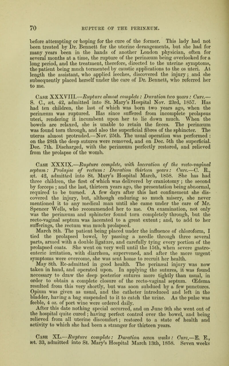 before attempting or -hoping for the cure of the former. This lady had not been treated by Dr. Bennett for the uterine derangements, but she had for many years been in the hands of another London physician, often for several months at a time, the rupture of the perinaeum being overlooked for a long period, and the treatment, therefore, directed to the uterine symptoms, the patient being much tormented by caustic applications to the os uteri. At length the assistant, who applied leeches, discovered the injury; and she subsequently placed herself under the care of Dr. Bennett, who referred her to me. Case XXXVIII.—Rupture almost complete : Duration hvo years: Cure.— S. C., set. 42, admitted into St. Mary's Hospital Nov. 23rd, 1857. Has had ten children, the last of which was born two years ago, when the perinaeum was ruptured. Has since suffered from incomplete prolapsus uteri, rendering it incumbent upon her to lie down much. When the bowels are relaxed, she is unable to retain the faeces. The perinseum was found torn through, and also the superficial fibres of the sphincter. The uterus almost protruded.—Nov. 25th. The usual operation was performed : on the 28th the deep sutures were removed, and on Dec. 5th the superficial. Dec. 7th. Discharged, with the perinseum perfectly restored, and relieved from the prolapse of the womb. Case XXXIX.—Rupture complete, with laceration of the recto-vaginal septum: Prolapse of rectum: Duration thirteen years: Cure.—C. R., set. 42, admitted into St. Mary's Hospital March, 1858. She has had three children, the first of which was delivered by craniotomy ; the second by forceps ; and the last, thirteen years ago, the presentation being abnormal, required to be turned. A few days after this last confinement she dis- covered the injury, but, although enduring so much misery, she never mentioned it to any medical man until she came under the care of Mr. Spencer Wells, who recommended her to me. On examination, not only was the perinaeum and sphincter found torn completely through, but the recto-vaginal septum was lacerated to a great extent; and, to add to her sufferings, the rectum was much prolapsed. March 8th. The patient being placed under the influence of chloroform, I tied the prolapsed bowel, by passing a needle through three several parts, armed with a double ligature, and carefully tying every portion of the prolapsed coats. She went on very well until the 15th, when severe gastro- enteric irritation, with diarrhoea, supervened, and after the more urgent symptoms were overcome, she was sent home to recruit her health. May 8th. Re-admitted in good health. The perinaeal injury was now taken in hand, and operated upon. In applying the sutures, it was found necessary to draw the deep posterior sutures more tightly than usual, in order to obtain a complete closure of the recto-vaginal septum. (Edema resulted from this very shortly, but was soon subdued by a few punctures. Opium was given as usual, and the catheter introduced and left in the bladder, having a bag suspended to it to catch the urine. As the pulse was feeble, 4 oz. of port wine were ordered daily. After this date nothing special occurred, and on June 9th she went out of the hospital quite cured ; having perfect control over the bowel, and being relieved from all uterine discomfort; restored to a state of health and activity to which she had been a stranger for thirteen years. Case XL.—Rupture complete: Duration seven iveeks: Cure.—E. E., set. 33, admitted into St. Mary's Hospital March 13th, 1858. Seven weeks