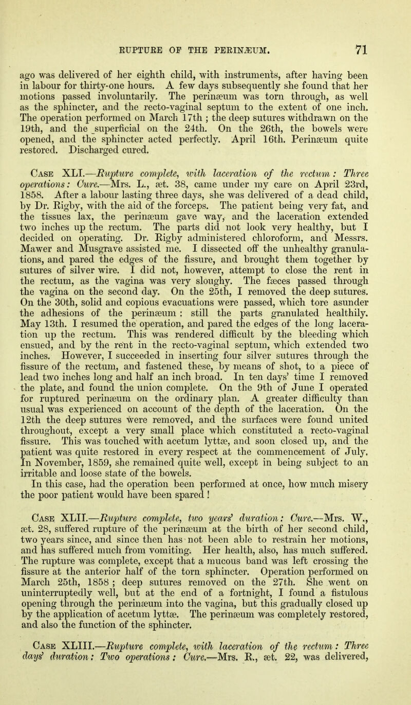 ago was delivered of her eighth child, with instruments, after having been in labour for thirty-one hours. A few days subsequently she found that her motions passed involuntarily. The perinseum was torn through, as well as the sphincter, and the recto-vaginal septum to the extent of one inch. The operation performed on March 17th ; the deep sutures withdrawn on the 19th, and the superficial on the 24th. On the 26th, the bowels were opened, and the sphincter acted perfectly. April 16th. Perinseum quite restored. Discharged cured. Case XLI.—Rupture complete, ivith laceration of the rectum: Three operations: Cure.—Mrs. L., set. 38, came under my care on April 23rd, 1858. After a labour lasting three days, she was delivered of a dead child, by Dr. Rigby, with the aid of the forceps. The patient being very fat, and the tissues lax, the perinseum gave way, and the laceration extended two inches up the rectum. The parts did not look very healthy, but I decided on operating. Dr. Rigby administered chloroform, and Messrs. Mawer and Musgrave assisted me. I dissected off the unhealthy granula- tions, and pared the edges of the fissure, and brought them together by sutures of silver wire. I did not, however, attempt to close the rent in the rectum, as the vagina was very sloughy. The fasces passed through the vagina on the second day. On the 25th, I removed the deep sutures. On the 30th, solid and copious evacuations were passed, which tore asunder the adhesions of the perinseum : still the parts granulated healthily. May 13th. I resumed the operation, and pared the edges of the long lacera- tion up the rectum. This was rendered difficult by the bleeding which ensued, and by the rent in the recto-vaginal septum, which extended two inches. However, I succeeded in inserting four silver sutures through the fissure of the rectum, and fastened these, by means of shot, to a piece of lead two inches long and half an inch broad. In ten days' time I removed the plate, and found the union complete. On the 9th of June I operated for ruptured perinseum on the ordinary plan. A greater difficulty than usual was experienced on account of the depth of the laceration. On the 12th the deep sutures were removed, and the surfaces were found united throughout, except a very small place which constituted a recto-vaginal fissure. This was touched with acetum lyttse, and soon closed up, and the patient was quite restored in every respect at the commencement of July. In November, 1859, she remained quite well, except in being subject to an irritable and loose state of the bowels. In this case, had the operation been performed at once, how much misery the poor patient would have been spared ! Case XLII.—Rupture complete, two years' duration: Cure.—Mrs. W., set. 28, suffered rupture of the perinseum at the birth of her second child, two years since, and since then has not been able to restrain her motions, and has suffered much from vomiting. Her health, also, has much suffered. The rupture was complete, except that a mucous band was left crossing the fissure at the anterior half of the torn sphincter. Operation performed on March 25th, 1858 ; deep sutures removed on the 27th. She went on uninterruptedly well, but at the end of a fortnight, I found a fistulous opening through the perinseum into the vagina, but this gradually closed up by the application of acetum lyttse. The perinseum was completely restored, and also the function of the sphincter. Case XLIII.—Rupture complete, ivith laceration of the rectum: Three days' duration: Two operations: Cure.—Mrs. R., set. 22, was delivered,
