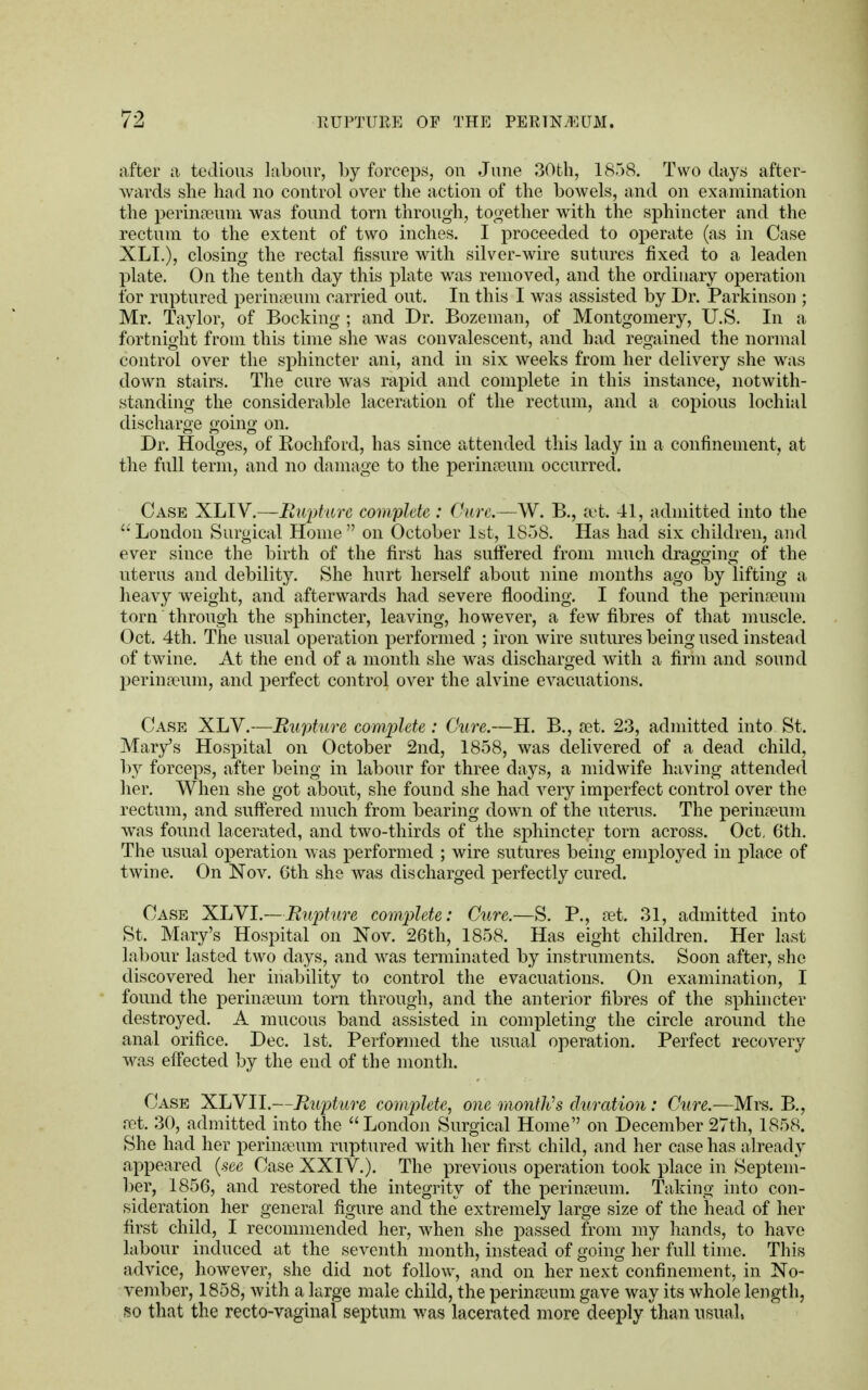 after a tedious labour, by forceps, ou June 30th, 1858. Two days after- wards she had no control over the action of the bowels, and on examination the perinseum was found torn through, together with the sphincter and the rectum to the extent of two inches. I proceeded to operate (as in Case XLL), closing the rectal fissure with silver-wire sutures fixed to a leaden plate. On the tenth day this plate was removed, and the ordinary operation for ruptured perinseum carried out. In this I was assisted by Dr. Parkinson ; Mr. Taylor, of Booking ; and Dr. Bozeman, of Montgomery, U.S. In a fortnight from this time she was convalescent, and had regained the normal control over the sphincter ani, and in six weeks from her delivery she was down stairs. The cure was rapid and complete in this instance, notwith- standing the considerable laceration of the rectum, and a copious lochial discharge going on. Dr. Hodges, of Rochford, has since attended this lady in a confinement, at the full term, and no damage to the perinseum occurred. Case XLIV.—Rupture complete : (hire.—W. B., set. 41, admitted into the  London Surgical Home  on October 1st, 1858. Has had six children, and ever since the birth of the first has suffered from much dragging of the uterus and debility. She hurt herself about nine months ago by lifting a heavy weight, and afterwards had severe flooding. I found the perina?um torn through the sphincter, leaving, however, a few fibres of that muscle. Oct. 4th. The usual operation performed ; iron wire sutures being used instead of twine. At the end of a month she was discharged with a firm and sound perinseum, and perfect control over the alvine evacuations. Case XLV.—Rupture complete: Cure.—H. B., set. 23, admitted into St. Mary's Hospital on October 2nd, 1858, was delivered of a dead child, by forceps, after being in labour for three days, a midwife having attended her. When she got about, she found she had very imperfect control over the rectum, and suffered much from bearing down of the uterus. The perinseum was found lacerated, and two-thirds of the sphincter torn across. Oct, 6th. The usual operation was performed ; wire sutures being employed in place of twine. On Nov. 6th she was discharged perfectly cured. Case XLVI.—Rupture complete: Cure.—S. P., set. 31, admitted into St. Mary's Hospital on Nov. 26th, 1858. Has eight children. Her last labour lasted two days, and was terminated by instruments. Soon after, she discovered her inability to control the evacuations. On examination, I found the perin£eum torn through, and the anterior fibres of the sphincter destroyed. A mucous band assisted in completing the circle around the anal orifice. Dec. 1st. Performed the usual operation. Perfect recovery was effected by the end of the month. Case XLVII.—Rupture complete, one month's duration : Cure.—Mrs. B., ret. 30, admitted into the London Surgical Home on December 27th, 1858. She had her perinamm ruptured with her first child, and her case has already appeared (see Case XXIV.). The previous operation took place in Septem- ber, 1856, and restored the integrity of the perinseum. Taking into con- sideration her general figure and the extremely large size of the head of her first child, I recommended her, when she passed from my hands, to have labour induced at the seventh month, instead of going her full time. This advice, however, she did not follow, and on her next confinement, in No- vember, 1858, with a large male child, the perinreum gave way its whole length, so that the recto-vaginal septum was lacerated more deeply than usual,