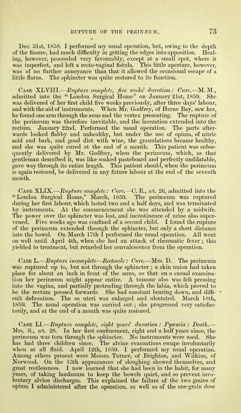 Dec. 31st, 1858. I performed my usual operation, but, owing to the depth of the fissure, had much difficulty in getting the edges into apposition. Heal- ing, however, proceeded very favourably, except at a small spot, where it was imperfect, and left a recto-vaginal fistula. This little aperture, however, was of no further annoyance than that it allowed the occasional escape of a little flatus. The sphincter was quite restored to its function. Case XLVIII.—Rupture complete, five weeks' duration: Cure.—M. M., admitted into the London Surgical Home on January 21st, 1859. She was delivered of her first child five weeks previously, after three days' labour, and with the aid of instruments. When Mr. Godfrey, of Herne Bay, saw her, he found one arm through the anus and the vertex presenting. The rupture of the perinreum was therefore inevitable, and the laceration extended into the rectum. January 22nd. Performed the usual operation. The parts after- wards looked flabby and unhealthy, but under the use of opium, of nitric acid and bark, and good diet with wine, the granulations became healthy, and she was quite cured at the end of a month. This patient was subse- quently delivered by Mr. Godfrey, when the perineum, which, as that gentleman described it, was like soaked pasteboard and perfectly undilatable, gave way through its entire length. This patient should, when the perineum is again restored, be delivered in any future labour at the end of the seventh month. Case XLIX.—Rupture complete,: Cure.—C. E., set. 26, admitted into the London Surgical Home, March, 1859. The perinaeum was ruptured during her first labour, which lasted two and a half days, and was terminated by instruments. At the commencement she was attended by a midwife. The power over the sphincter was lost, and incontinence of urine also super- vened. Five weeks ago was confined of a second child. I found the rupture of the perinaeuni extended through the sphincter, but only a short distance into the bowel. On March 17th I performed the usual operation. All went on well until April 4th, when she had an attack of rheumatic fever ; this yielded to treatment, but retarded her convalescence from the operation. Case L.—Rupture incomplete—Rectocele : Cure.—Mrs. D. The perinseum was ruptured up to, but not through the sphincter ; a skin union had taken place for about an inch in front of the anus, so that on a casual examina- tion her perineeum might appear entire. A tumour also was felt pressing into the vagina, and partially protruding through the labia, which proved to be the rectum pressed forwards. She had constant bearing down, and diffi- cult defalcation. The os uteri was enlarged and ulcerated. March 18th, 1859. The usual operation was carried out; she progressed very satisfac- torily, and at the end of a month was quite restored. Case LI.—Rupture complete, eight years' duration: Pyaemia: Death.—■ Mrs. S., set. 28. In her first confinement, eight and a half years since, the perina^um was torn through the sphincter. No instruments were used. She has had three children since. The alvine evacuations escape involuntarily when at all fluid. April 12th, 1859. I performed my usual operation. Among others present were Messrs. Turner, of Brighton, and Wilkins, of Norwood. On the 13th appearances of sloughing showed themselves, and great restlessness. I now learned that she had been in the habit, for many years, of taking laudanum to keep the bowels quiet, and so prevent invo- luntary alvine discharges. This explained the failure of the two grains of opium I administered after the operation, as well as of the one-grain dose