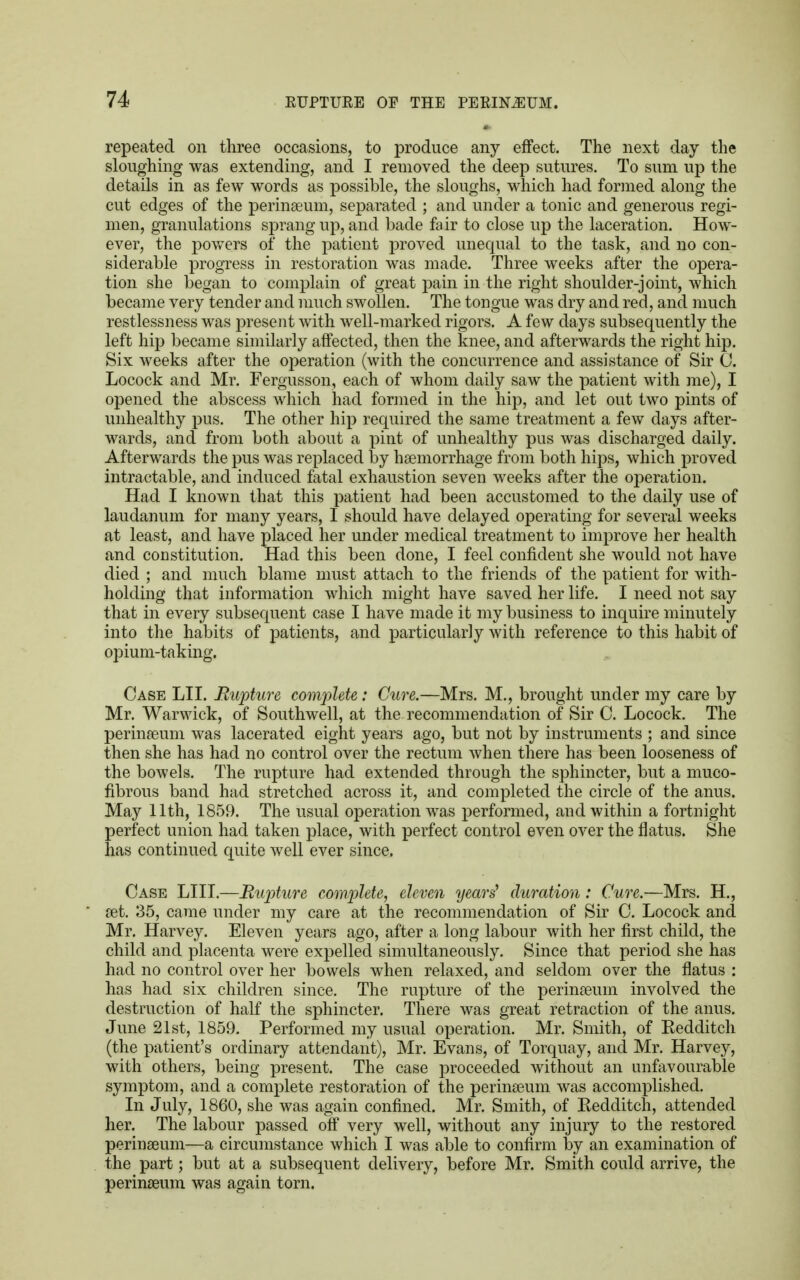 repeated on three occasions, to produce any effect. The next day the sloughing was extending, and I removed the deep sutures. To sum up the details in as few words as possible, the sloughs, which had formed along the cut edges of the perinaeum, separated ; and under a tonic and generous regi- men, granulations sprang up, and bade fair to close up the laceration. How- ever, the powers of the patient proved unequal to the task, and no con- siderable progress in restoration was made. Three weeks after the opera- tion she began to complain of great pain in the right shoulder-joint, which became very tender and much swollen. The tongue was dry and red, and much restlessness was present with well-marked rigors. A few days subsequently the left hip became similarly affected, then the knee, and afterwards the right hip. Six weeks after the operation (with the concurrence and assistance of Sir 0. Locock and Mr. Fergusson, each of whom daily saw the patient with me), I opened the abscess which had formed in the hip, and let out two pints of unhealthy pus. The other hip required the same treatment a few days after- wards, and from both about a pint of unhealthy pus was discharged daily. Afterwards the pus was replaced by haemorrhage from both hips, which proved intractable, and induced fatal exhaustion seven weeks after the operation. Had I known that this patient had been accustomed to the daily use of laudanum for many years, I should have delayed operating for several weeks at least, and have placed her under medical treatment to improve her health and constitution. Had this been done, I feel confident she would not have died ; and much blame must attach to the friends of the patient for with- holding that information which might have saved her life. I need not say that in every subsequent case I have made it my business to inquire minutely into the habits of patients, and particularly with reference to this habit of opium-taking. Case LII. Rupture complete: Cure.—Mrs. M., brought under my care by Mr. Warwick, of Southwell, at the recommendation of Sir C. Locock. The perinaeum was lacerated eight years ago, but not by instruments ; and since then she has had no control over the rectum when there has been looseness of the bowels. The rupture had extended through the sphincter, but a muco- fibrous band had stretched across it, and completed the circle of the anus. May 11th, 1859. The usual operation was performed, and within a fortnight perfect union had taken place, with perfect control even over the flatus. She has continued quite well ever since. Case LIII.—Rupture complete, eleven years' duration: Cure.—Mrs. H., set. 35, came under my care at the recommendation of Sir C. Locock and Mr. Harvey. Eleven years ago, after a long labour with her first child, the child and placenta were expelled simultaneously. Since that period she has had no control over her bowels when relaxed, and seldom over the flatus : has had six children since. The rupture of the perinaeum involved the destruction of half the sphincter. There was great retraction of the anus. June 21st, 1859. Performed my usual operation. Mr. Smith, of Kedditch (the patient's ordinary attendant), Mr. Evans, of Torquay, and Mr. Harvey, with others, being present. The case proceeded without an unfavourable symptom, and a complete restoration of the perinaeum was accomplished. In July, 1860, she was again confined. Mr. Smith, of Kedditch, attended her. The labour passed off very well, without any injury to the restored perinaeum—a circumstance which I was able to confirm by an examination of the part; but at a subsequent delivery, before Mr. Smith could arrive, the perinaeum was again torn.