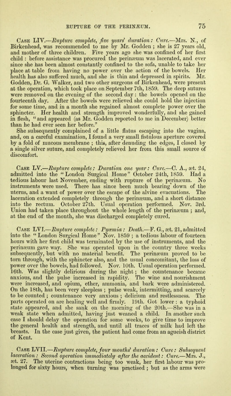 Case LIV.—Rupture complete, five years' duration: Cure.—Mrs. N., of Birkenhead, was recommended to me by Mr. Godden ; she is 27 years old, and mother of three children. Five years ago she was confined of her first child : before assistance was procured the perinaeum was lacerated, and ever since she has been almost constantly confined to the sofa, unable to take her place at table from having no power over the action of the bowels. Her health has also suffered much, and she is thin and depressed in spirits. Mr. Godden, Dr. G. Walker, and two other surgeons of Birkenhead, were present at the operation, which took place on September 7th, 1859. The deep sutures were removed on the evening of the second day : the bowels opened on the fourteenth day. After the bowels were relieved she could hold the injection for some time, and in a month she regained almost complete power over the sphincter. Her health and strength improved wonderfully, and she gained in flesh,  and appeared (as Mr. Godden reported to me in December) better than he had ever seen her before. She subsequently complained of a little flatus escaping into the vagina, and, on a careful examination, I found a very small fistulous aperture covered by a fold of mucous membrane ; this, after denuding the edges, I closed by a single silver suture, and completely relieved her from this small source of discomfort. Case LV.—Rupture complete: Duration one year: Cure.-—C. A., set. 24, admitted into the London Surgical Home October 24th, 1859. Had a tedious labour last November, ending with rupture of the perinaeum. No instruments were used. There has since been much bearing down of the uterus, and a want of power over the escape of the alvine evacuations. The laceration extended completely through the perinaeum, and a short distance into the rectum. October 27th. Usual operation performed. Nov. 3rd. Union had taken place throughout the whole length of the perinaeum ; and, at the end of the month, she was discharged completely cured. Case LVI.—Rupture complete: Pywmia: Death.—F. G., set. 21, admitted into the  London Surgical Home Nov. 1859 ; a tedious labour of fourteen hours with her first child was terminated by the use of instruments, and the perinaeum gave way. She was operated upon in the country three weeks subsequently, but with no material benefit. The perinaeum proved to be torn through, with the sphincter also, and the usual concomitant, the loss of power over the bowels, had followed. Nov. 10th. Usual operation performed. 16th. Was slightly delirious during the night; the countenance became anxious, and the pulse increased in rapidity. The wine and nourishment were increased, and opium, ether, ammonia, and bark were administered. On the 18th, has been very sleepless ; pulse weak, intermitting, and scarcely to be counted ; countenance very anxious ; delirium and restlessness. The parts operated on are healing well and firmly. 19th. Got lower : a typhoid state appeared, and she sank on the morning of the 20th.—She was in a weak state when admitted, having just weaned a child. In another such case I should delay the operation for some weeks, to give time to improve the general health and strength, and until all traces of milk had left the breasts. In the case just given, the patient had come from an agueish district of Kent. Case LVII.—Rupture complete, four months' duration: Cure: Subsequent laceration : Second operation immediately after the accident: Cure.—Mrs. J., set. 27. The uterine contractions being too weak, her first labour was pro- longed for sixty hours, when turning was practised ; but as the arms were