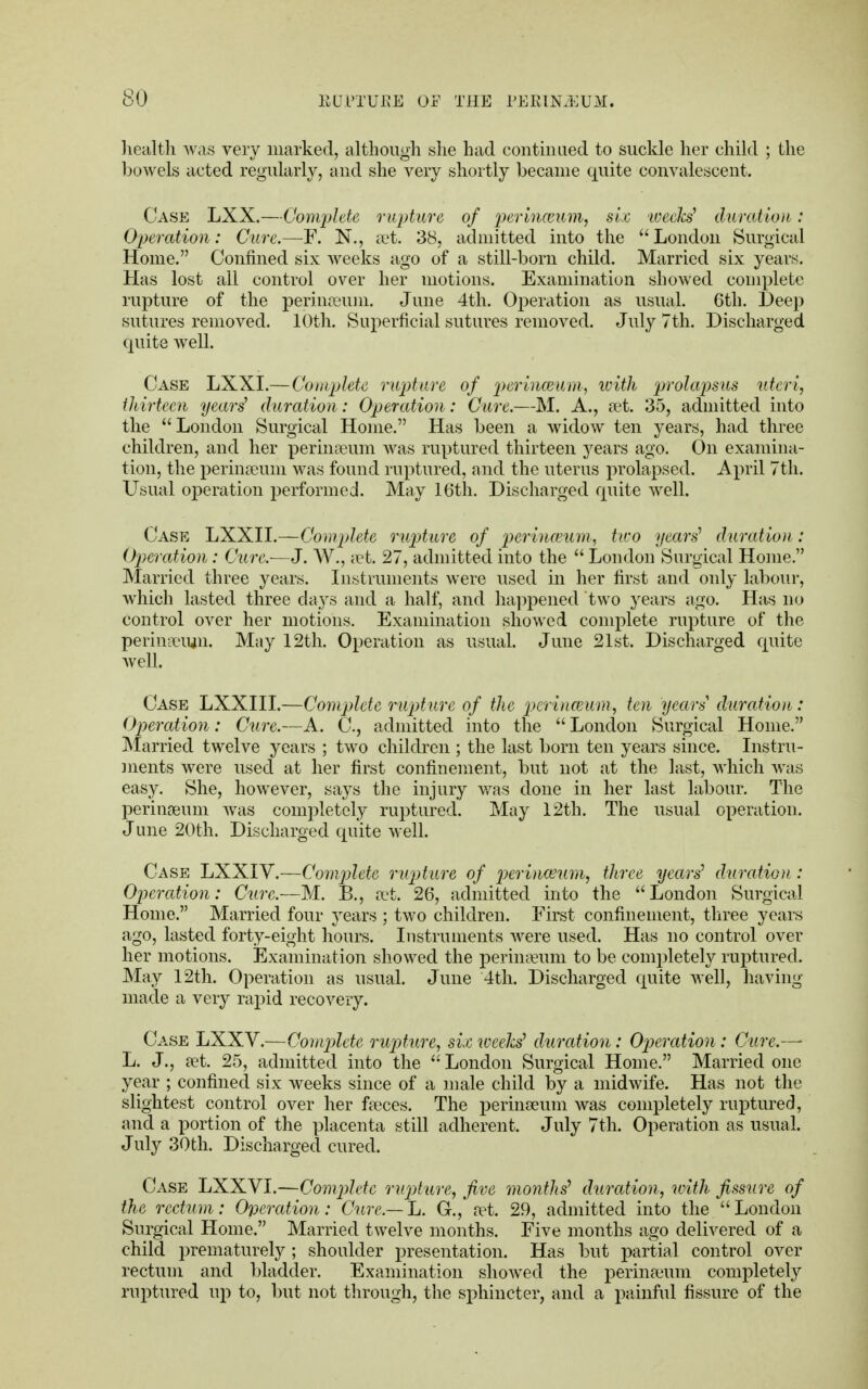health was very marked, although she had continued to suckle her child ; the bowels acted regularly, and she very shortly became quite convalescent. Case LXX.—Complete rupture of perinceum, sic wecM duration: Operation: Cure.—F. N., set. 38, admitted into the London Surgical Home. Confined six weeks ago of a still-born child. Married six years. Has lost all control over her motions. Examination showed complete rapture of the perinseum. June 4th. Operation as usual. 6th. Deep sutures removed. 10th. Superficial sutures removed. July 7th. Discharged quite well. Case LXXI.— Complete rupture of perinceum, with prolapsus uteri, thirteen yeari duration: Operation: Cure.—M. A., set. 35, admitted into the London Surgical Home. Has been a widow ten years, had three children, and her perineum was ruptured thirteen years ago. On examina- tion, the perinseum was found ruptured, and the uterus prolapsed. April 7th. Usual operation performed. May 16th. Discharged quite well. Case LXXII.—Complete rupture of perinceum, two years'1 duration: Operation: Cure.-—J. W., set. 27, admitted into the  London Surgical Home. Married three years. Instruments were used in her first and only labour, which lasted three days and a half, and happened two years ago. Has no control over her motions. Examination showed complete rupture of the perina-ujn. May 12th. Operation as usual. June 21st. Discharged quite well. Case LXXIII.—Complete rupture of the perinceum, ten years duration: Operation: Cure.—A. C., admitted into the  London Surgical Home. Married twelve years ; two children ; the last born ten years since. Instru- ments were used at her first confinement, but not at the last, which was easy. She, however, says the injury was done in her last labour. The perinseum was completely ruptured. May 12th. The usual operation. June 20th. Discharged quite well. Case LXXIV.—Complete rupture of perinceum, three years'1 duration: Operation: Cure.-—M. B., set. 26, admitted into the London Surgical Home. Married four years ; two children. First confinement, three years ago, lasted forty-eight hours. Instruments were used. Has no control over her motions. Examination showed the perinaeum to be completely ruptured. May 12th. Operation as usual. June 4th. Discharged quite well, having made a very rapid recovery. Case LXXV.—Complete rupture, six weeks' duration: Operation : Cure.— L. J., set. 25, admitted into the London Surgical Home. Married one year ; confined six weeks since of a male child by a midwife. Has not the slightest control over her faeces. The perinseum was completely ruptured, and a portion of the placenta still adherent. July 7th. Operation as usual. July 30th. Discharged cured. Case LXXVI.—Complete rupture, five months' duration, with fissure of the rectum: Operation: Cure.—It. G., set. 29, admitted into the London Surgical Home. Married twelve months. Five months ago delivered of a child prematurely ; shoulder presentation. Has but partial control over rectum and bladder. Examination showed the perinseum completely ruptured up to, but not through, the sphincter, and a painful fissure of the