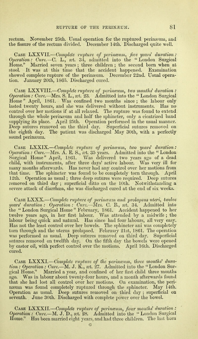 rectum. November 25th. Usual operation for the ruptured perinseum, and the fissure of the rectum divided. December 14th. Discharged quite well. Case LXXVII.—Complete rupture of perinmum, jive years' duration: Operation: Cure.—C. L., set. 34, admitted into the London Surgical Home. Married seven years ; three children ; the second born when at stool. It was at this time that the accident happened. Examination showed complete rupture of the perinseum. December 22nd. Usual opera- tion. January 20th, 1865. Discharged cured. Case LXXVIII.—Complete rupture of perinazum, two months' duration : Operation: Cure.—Mrs. S. L., set. 23. Admitted into the  London Surgical Home April, 1861. Was confined two months since ; the labour only lasted twenty hours, and she was delivered without instruments. Has no control over her motions if at all relaxed. The rupture was found to extend through the whole perinseum and half the sphincter, only a cicatrized band supplying its place. April 25th. Operation performed in the usual manner. Deep sutures removed on the third day. Superficial sutures removed on the eighth day. The patient was discharged May 30th, with a perfectly sound perinseum. Case LXXIX.—Complete rupture of perinwum, two years' duration: Operation: Cure.—Mrs. A. E. S., set. 35 years. Admitted into the  London Surgical Home April, 1861. Was delivered two years ago of a dead child, with instruments, after three days' active labour. Was very ill for many months afterwards. Has never had any control over her motions from that time. The sphincter was found to be completely torn through. April 12th. Operation as usual; three deep sutures were required. Deep sutures removed on third day ; superficial ditto on the 10th. Notwithstanding a severe attack of diarrhoea, she was discharged cured at the end of six weeks. Case LXXX.—Complete rupture of perinceum and prolapsus uteri, twelve years' duration: Operation: Cure.—Mrs. C. B., set. 34. Admitted into the  London Surgical Home  February, 1861. Accident happened to her twelve years ago, in her first labour. Was attended by a midwife ; the labour being quick and natural. Has since had four labours, all very easy. Has not the least control over her bowels. The sphincter ani was completely torn through and the uterus prolapsed. February 21st, 1861. The operation was performed as usual. Deep sutures removed on third day. Superficial sutures removed on twelfth day. On the fifth day the bowels were opened by castor oil, with perfect control over the motions. April 16th. Discharged cured. Case LXXXI.—Complete rupture of the perinceum, three months' dura- tion : Operation: Cure.—M. J. K., set. 27. Admitted into the  London Sur- gical Home. Married a year, and confined of her first child three months ago. Was in labour about twenty-four hours, and a month afterwards found that she had lost all control over her motions. On examination, the peri- nseum was found completely ruptured through the sphincter. May 14th. Operation as usual. Deep sutures removed on third day ; superficial on seventh. June 30th. Discharged with complete power over the bowel. Case LXXXII.—Complete rupture of perineum, four months' duration : Operation : Cure.—M. J. D., set. 28. Admitted into the  London Surgical Home. Has been married eight years, and had three children. The last born G-
