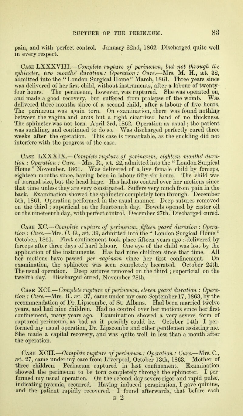 pain, and with perfect control. January 22nd, 1862. Discharged quite well in every respect. Case LXXXVIII.—Complete rupture of perinceum, but not through the sphincter, two months' duration: Operation: Cure.-—Mrs. M. H., set. 32, admitted into the  London Surgical Home  March, 1861. Three years since was delivered of her first child, without instruments, after a labour of twenty- four hours. The perinseum, however, was ruptured. She was operated on, and made a good recovery, but suffered from prolapse of the womb. Was delivered three months since of a second child, after a labour of five hours. The perinseum was again torn. On examination, there was found nothing between the vagina and anus but a tight cicatrized band of no thickness. The sphincter was not torn. April 3rd, 1862. Operation as usual; the patient was suckling, and continued to do so. Was discharged perfectly cured three weeks after the operation. This case is remarkable, as the suckling did not interfere with the progress of the case. Case LXXXIX.—Complete rupture of perinatum, eighteen months1 dura- tion : Operation : Cure.—Mrs. B,., set. 22, admitted into the  London Surgical Home November, 1861. Was delivered of a live female child by forceps, eighteen months since, having been in labour fifty-six hours. The child was of normal size, but the head large. Has had no control over her motions since that time unless they are very constipated. Suffers very much from pain in the back. Examination showed the sphincter completely torn through. December 5th, 1861. Operation performed in the usual manner. Deep sutures removed on the third ; superficial on the fourteenth day. Bowels opened by castor oil on the nineteenth day, with perfect control. December 27th. Discharged cured. Case XC.—Complete rupture of perinceum, fifteen years' duration: Opera- tion : Cure.—Mrs. C. G-., aet. 39, admitted into the  London Surgical Home  October, 1861. First confinement took place fifteen years ago : delivered by forceps after three days of hard labour. One eye of the child was lost by the application of the instruments. Has had nine children since that time. All her motions have passed per vaginam since her first confinement. On examination, the sphincter was seen completely lacerated. October 24th. The usual operation. Deep sutures removed on the third ; superficial on the twelfth day. Discharged cured, November 28th. Case XCI.— Complete rupture of perinaium, eleven years' duration : Opera- tion : Cure.—Mrs. B., set. 37, came under my care September 17,1863, by the recommendation of Dr. Lipscombe, of St. Albans. Had been married twelve years, and had nine children. Had no control over her motions since her first confinement, many years ago. Examination showed a very severe form of ruptured perinseum, as bad as it possibly could be. October 14th. I per- formed my usual operation, Dr. Lipscombe and other gentlemen assisting me. She made a capital recovery, and was quite well in less than a month after the operation. Case XCII.—Complete rupture of perineum: Operation : Cure.—Mrs. C, set. 27, came under my care from Liverpool, October 13th, 1863. Mother of three children. Perinseum ruptured in last confinement. Examination showed the perinseum to be torn completely through the sphincter. I per- formed my usual operation. On the second day severe rigor and rapid pulse, indicating pyaemia, occurred. Having induced perspiration, I gave quinine, and the patient rapidly recovered. I found afterwards, that before each G 2