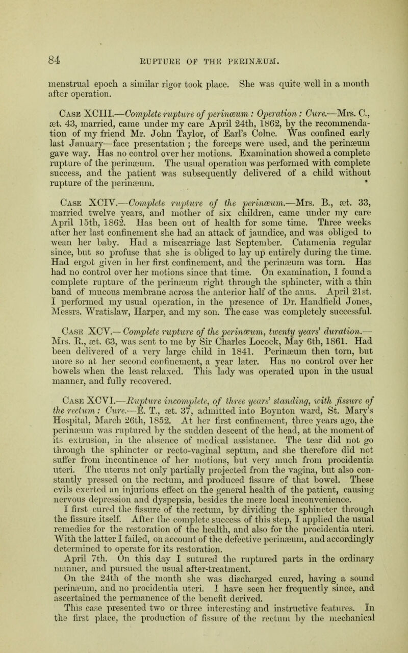 menstrual epoch a similar rigor took place. She was quite well in a month after operation. Case XCIII.—Complete rupture of perinceum: Operation: Cure.—Mrs. C, ret. 43, married, came under my care April 24th, 1862, by the recommenda- tion of my friend Mr. John Taylor, of Earl's Come. Was confined early last January—face presentation ; the forceps were used, and the perinaeum gave way. Has no control over her motions. Examination showed a complete rupture of the perinaeum. The usual operation was performed with complete success, and the patient was subsequently delivered of a child without rupture of the perineum. * Case XCIV.—Complete rupture of the perinceum.—Mrs. B., cet. 33, married twelve years, and mother of six children, came under my care April 15th, 1862. Has been out of health for some time. Three weeks after her last confinement she had an attack of jaundice, and was obliged to wean her baby. Had a miscarriage last September. Catamenia regular since, but so profuse that she is obliged to lay up entirely during the time. Had ergot given in her first confinement, and the perinaeum was torn. Has had no control over her motions since that time. On examination, I found a complete rupture of the perinaeum right through the sphincter, with a thin band of mucous membrane across the anterior half of the anus. April 21st. I performed my usual operation, in the presence of Dr. Handheld Jones, Messrs. Wratislaw, Harper, and my son. The case was completely successful. Case XCV.— Complete rupture of the perinceum, twenty years' duration.— Mrs. R, set. 63, was sent to me by Sir Charles Locock, May 6th, 1861. Had been delivered of a very large child in 1841. Perinaeum then torn, but more so at her second confinement, a year later. Has no control over her bowels when the least relaxed. This lady was operated upon in the usual manner, and fully recovered. Case XCVI.—Bupture incomplete, of three years' standing, with fissure of the rectum: Cure.—E. T., aet. 37, admitted into Boynton ward, St. Mary's Hospital, March 26th, 1852. At her first confinement, three years ago, the perinceum was ruptured by the sudden descent of the head, at the moment of its extrusion, in the absence of medical assistance. The tear did not go through the sphincter or recto-vaginal septum, and she therefore did not suffer from incontinence of her motions, but very much from procidentia uteri. The uterus not only partially projected from the vagina, but also con- stantly pressed on the rectum, and produced fissure of that bowel. These evils exerted an injurious effect on the general health of the patient, causing nervous depression and dyspepsia, besides the mere local inconvenience. I first cured the fissure of the rectum, by dividing the sphincter through the fissure itself. After the complete success of this step, I applied the usual remedies for the restoration of the health, and also for the procidentia uteri. With the latter I failed, on account of the defective perinaeum, and accordingly determined to operate for its restoration. April 7th. On this day I sutured the ruptured parts in the ordinary manner, and pursued the usual after-treatment. On the 24th of the month she was discharged cured, having a sound perinseum, and no procidentia uteri. I have seen her frequently since, and ascertained the permanence of the benefit derived. This case presented two or three interesting and instructive features. In the first place, the production of fissure of the rectum by the mechanical