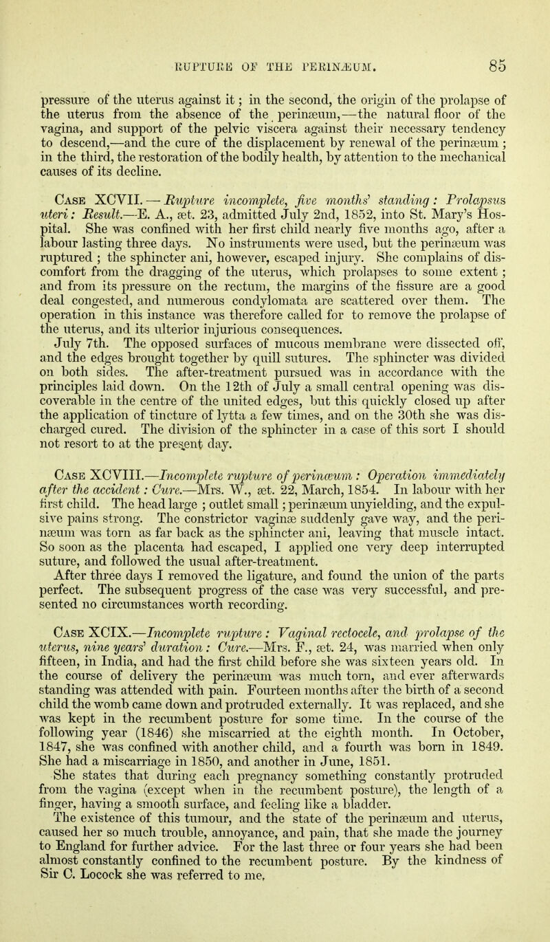 pressure of the uterus against it; in the second, the origin of the prolapse of the uterus from the absence of the perinseum,—the natural floor of the vagina, and support of the pelvic viscera against their necessary tendency to descend,—and the cure of the displacement by renewal of the perinaeum ; in the third, the restoration of the bodily health, by attention to the mechanical causes of its decline. Case XCVII. — Rupture incomplete, five months'1 standing: Prolapsus, uteri: Result.—E. A., set. 23, admitted July 2nd, 1852, into St. Mary's Hos- pital. She was confined with her first child nearly five months ago, after a labour lasting three days. No instruments were used, but the perinseum was ruptured ; the sphincter ani, however, escaped injury. She complains of dis- comfort from the dragging of the uterus, which prolapses to some extent; and from its pressure on the rectum, the margins of the fissure are a good deal congested, and numerous condylomata are scattered over them. The operation in this instance was therefore called for to remove the prolapse of the uterus, and its ulterior injurious consequences. July 7th. The opposed surfaces of mucous membrane were dissected off, and the edges brought together by quill sutures. The sphincter was divided on both sides. The after-treatment pursued was in accordance with the principles laid down. On the 12th of July a small central opening was dis- coverable in the centre of the united edges, but this quickly closed up after the application of tincture of lytta a few times, and on the 30th she was dis- charged cured. The division of the sphincter in a case of this sort I should not resort to at the present day. Case XCVIII.—Incomplete rupture of perinaium : Operation immediately after the accident: Cure.—Mrs. W., set. 22, March, 1854. In labour with her first child. The head large ; outlet small; perinseum unyielding, and the expul- sive pains strong. The constrictor vaginas suddenly gave way, and the peri- nseum was torn as far back as the sphincter ani, leaving that muscle intact. So soon as the placenta had escaped, I applied one very deep interrupted suture, and followed the usual after-treatment. After three days I removed the ligature, and found the union of the parts perfect. The subsequent progress of the case was very successful, and pre- sented no circumstances worth recording. Case XCIX.—Incomplete rupture : Vaginal reciocele, and prolapse of the uterus, nine years' duration: Cure.—Mrs. F., set. 24, was married when only fifteen, in India, and had the first child before she was sixteen years old. In the course of delivery the perinseum was much torn, and ever afterwards standing was attended with pain. Fourteen months after the birth of a second child the womb came down and protruded externally. It was replaced, and she was kept in the recumbent posture for some time. In the course of the following year (1846) she miscarried at the eighth month. In October, 1847, she was confined with another child, and a fourth was born in 1849. She had a miscarriage in 1850, and another in June, 1851. She states that during each pregnancy something constantly protruded from the vagina (except when in the recumbent posture), the length of a finger, having a smooth surface, and feeling like a bladder. The existence of this tumour, and the state of the perinseum and uterus, caused her so much trouble, annoyance, and pain, that she made the journey to England for further advice. For the last three or four years she had been almost constantly confined to the recumbent posture. By the kindness of Sir C. Locock she was referred to me,