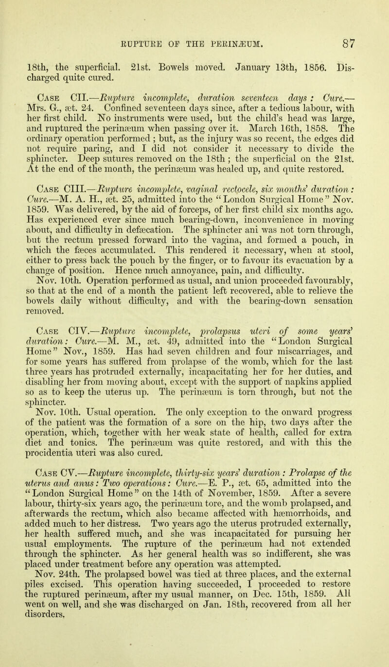 18th, the superficial. 21st. Bowels moved. January 13th, 1856. Dis- charged quite cured. Case OH.—Rupture incomplete, duration seventeen days : Cure.— Mrs. G., set. 24. Confined seventeen days since, after a tedious labour, with her first child. No instruments were used, but the child's head was large, and ruptured the perinaeum when passing over it. March 16th, 1858. The ordinary operation performed ; but, as the injury was so recent, the edges did not require paring, and I did not consider it necessary to divide the sphincter. Deep sutures removed on the 18th; the superficial on the 21st. At the end of the month, the perinaeum was healed up, and quite restored. Case CHI.—Rupture incomplete, vaginal rectocele, six months' duration: Cure.—M. A. H., set. 25, admitted into the London Surgical Home Nov. 1859. Was delivered, by the aid of forceps, of her first child six months ago. Has experienced ever since much bearing-down, inconvenience in moving about, and difficulty in defalcation. The sphincter ani was not torn through, but the rectum pressed forward into the vagina, and formed a pouch, in which the faeces accumulated. This rendered it necessary, when at stool, either to press back the pouch by the finger, or to favour its evacuation by a change of position. Hence much annoyance, pain, and difficulty. Nov. 10th. Operation performed as usual, and union proceeded favourably, so that at the end of a month the patient left recovered, able to relieve the bowels daily without difficulty, and with the bearing-down sensation removed. Case CIV.—Rupture incomplete, prolapsus uteri of some years' duration: Cure.—M. M., aet. 49, admitted into the London Surgical Home Nov., 1859. Has had seven children and four miscarriages, and for some years has suffered from prolapse of the womb, which for the last three years has protruded externally, incapacitating her for her duties, and disabling her from moving about, except with the support of napkins applied so as to keep the uterus up. The perinaeum is torn through, but not the sphincter. Nov. 10th. Usual operation. The only exception to the onward progress of the patient was the formation of a sore on the hip, two days after the operation, which, together with her weak state of health, called for extra diet and tonics. The perinaeum was quite restored, and with this the procidentia uteri was also cured. Case CV.—Rupture incomplete, thirty-six years' duration: Prolapse of the uterus and anus: Two operations: Cure.—E. P., aet. 65, admitted into the London Surgical Home on the 14th of November, 1859. After a severe labour, thirty-six years ago, the perinaeum tore, and the womb prolapsed, and afterwards the rectum, which also became affected with haemorrhoids, and added much to her distress. Two years ago the uterus protruded externally, her health suffered much, and she was incapacitated for pursuing her usual employments. The rupture of the perinaeum had not extended through the sphincter. As her general health was so indifferent, she was placed under treatment before any operation was attempted. Nov. 24th. The prolapsed bowel was tied at three places, and the external piles excised. This operation having succeeded, I proceeded to restore the ruptured perinaeum, after my usual manner, on Dec. 15th, 1859. All went on well, and she was discharged on Jan. 18th, recovered from all her disorders.