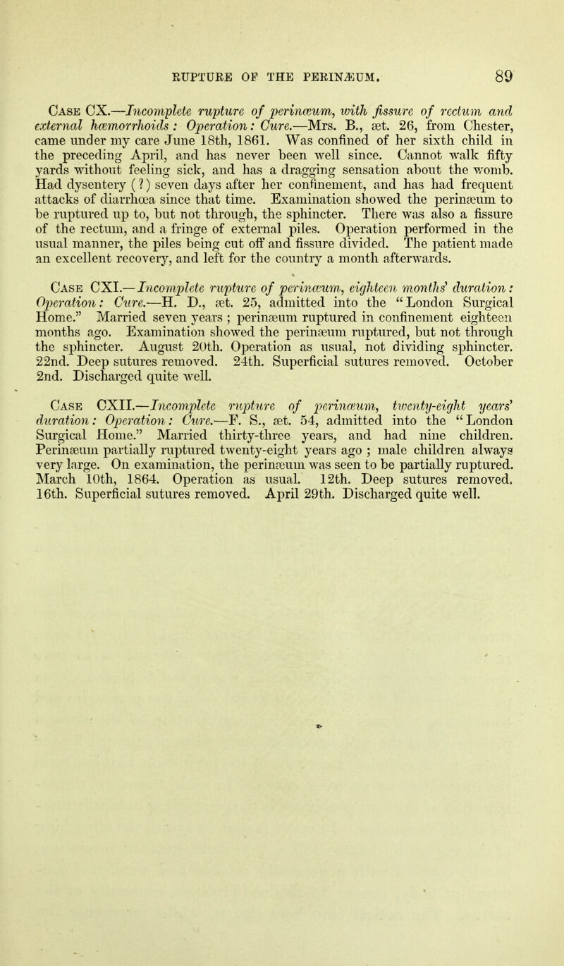 Case CX.—Incomplete rupture of perinamm, with fissure of rectum and external haemorrhoids : Operation: Cure.—Mrs. B., set. 26, from Chester, came under my care June 18th, 1861. Was confined of her sixth child in the preceding April, and has never been well since. Cannot walk fifty yards without feeling sick, and has a dragging sensation about the womb. Had dysentery (?) seven days after her confinement, and has had frequent attacks of diarrhoea since that time. Examination showed the perinseum to be ruptured up to, but not through, the sphincter. There was also a fissure of the rectum, and a fringe of external piles. Operation performed in the usual manner, the piles being cut off and fissure divided. The patient made an excellent recovery, and left for the country a month afterwards. Case CXI.— Incomplete rupture of p&rinceum, eighteen months' duration: Operation: Cure.—H. D., aet. 25, admitted into the London Surgical Home. Married seven years ; perinaeum ruptured in confinement eighteen months ago. Examination showed the perinseum ruptured, but not through the sphincter. August 20th. Operation as usual, not dividing sphincter. 22nd. Deep sutures removed. 24th. Superficial sutures removed. October 2nd. Discharged quite well. Case CXII.—Incomplete rupture of perinamm, twenty-eight years' duration: Operation: Cure.—F. S., set. 54, admitted into the London Surgical Home. Married thirty-three years, and had nine children. Perinaeum partially ruptured twenty-eight years ago ; male children always very large. On examination, the perinaeum was seen to be partially ruptured. March 10th, 1864. Operation as usual. 12th. Deep sutures removed. 16th. Superficial sutures removed. April 29th. Discharged quite well.