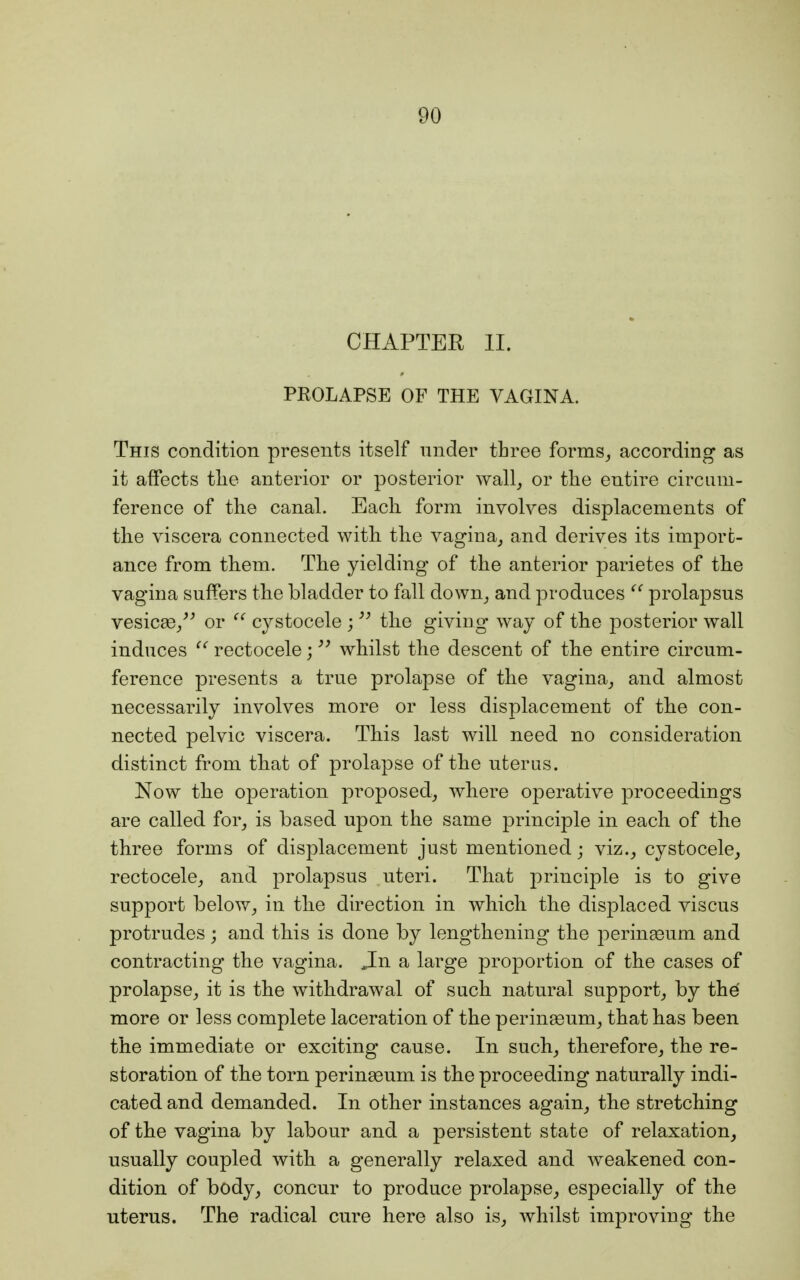 CHAPTER II. PROLAPSE OF THE VAGINA. This condition presents itself under three forms, according as it affects the anterior or posterior wall, or the entire circum- ference of the canal. Each form involves displacements of the viscera connected with, the vagina, and derives its import- ance from them. The yielding of the anterior parietes of the vagina suffers the bladder to fall down, and produces  prolapsus vesicae, or  cystocele ;  the giving way of the posterior wall induces  rectocele; whilst the descent of the entire circum- ference presents a true prolapse of the vagina, and almost necessarily involves more or less displacement of the con- nected pelvic viscera. This last will need no consideration distinct from that of prolapse of the uterus. Now the operation proposed, where operative proceedings are called for, is based upon the same principle in each of the three forms of displacement just mentioned; viz., cystocele, rectocele, and prolapsus uteri. That principle is to give support below, in the direction in which the displaced viscus protrudes \ and this is done by lengthening the perinaeum and contracting the vagina. Jn a large proportion of the cases of prolapse, it is the withdrawal of such natural support, by the more or less complete laceration of the perinaeum, that has been the immediate or exciting cause. In such, therefore, the re- storation of the torn perinaeum is the proceeding naturally indi- cated and demanded. In other instances again, the stretching of the vagina by labour and a persistent state of relaxation, usually coupled with a generally relaxed and weakened con- dition of body, concur to produce prolapse, especially of the uterus. The radical cure here also is, whilst improving the