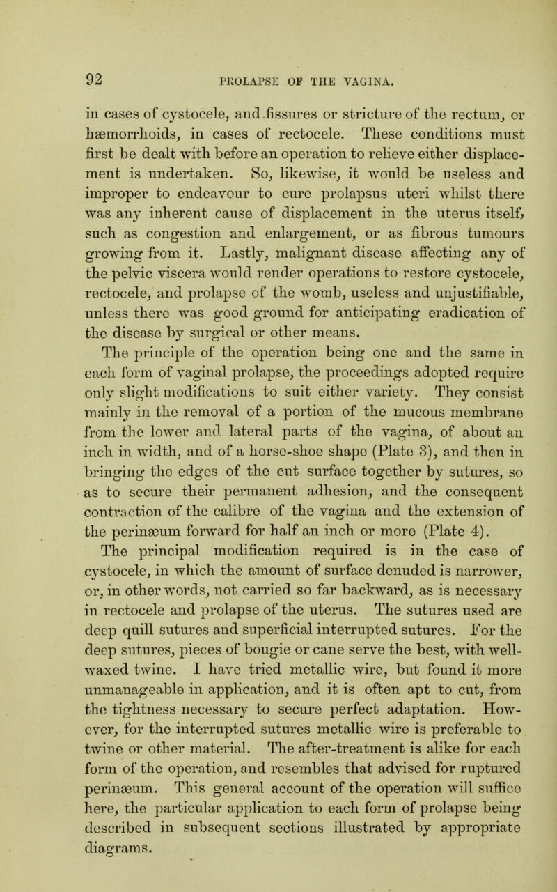 in cases of cystocele, and fissures or stricture of the rectum, or haemorrhoids, in cases of rectocele. These conditions must first be dealt with before an operation to relieve either displace- ment is undertaken. So, likewise, it would be useless and improper to endeavour to cure prolapsus uteri whilst there was any inherent cause of displacement in the uterus itself, such as congestion and enlargement, or as fibrous tumours growing from it. Lastly, malignant disease affecting any of the pelvic viscera would render operations to restore cystocele, rectocele, and prolapse of the womb, useless and unjustifiable, unless there was good ground for anticipating eradication of the disease by surgical or other means. The principle of the operation being one and the same in each form of vaginal prolapse, the proceedings adopted require only slight modifications to suit either variety. They consist mainly in the removal of a portion of the mucous membrane from the lower and lateral parts of the vagina, of about an inch in width, and of a horse-shoe shape (Plate 3), and then in bringing the edges of the cut surface together by sutures, so as to secure their permanent adhesion, and the consequent contraction of the calibre of the vagina and the extension of the perinaBum forward for half an inch or more (Plate 4). The principal modification required is in the case of cystocele, in which the amount of surface denuded is narrower, or, in other words, not carried so far backward, as is necessary in rectocele and prolapse of the uterus. The sutures used are deep quill sutures and superficial interrupted sutures. For the deep sutures, pieces of bougie or cane serve the best, with well- waxed twine. I have tried metallic wire, but found it more unmanageable in application, and it is often apt to cut, from the tightness necessary to secure perfect adaptation. How- ever, for the interrupted sutures metallic wire is preferable to twine or other material. The after-treatment is alike for each form of the operation, and resembles that advised for ruptured perinasum. This general account of the operation will suffice here, the particular application to each form of prolapse being described in subsequent sections illustrated by appropriate diagrams.