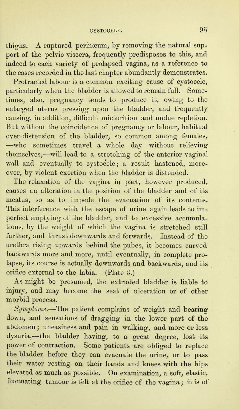thighs. A ruptured perinaeum, by removing the natural sup- port of the pelvic viscera, frequently predisposes to this, and indeed to each variety of prolapsed vagina, as a reference to the cases recorded in the last chapter abundantly demonstrates. Protracted labour is a common exciting cause of cystocele, particularly when the bladder is allowed to remain full. Some- times, also, pregnancy tends to produce it, owing to the enlarged uterus pressing upon the bladder, and frequently causing, in addition, difficult micturition and undue repletion. But without the coincidence of pregnancy or labour, habitual over-distension of the bladder, so common among females, —who sometimes travel a whole day without relieving themselves,—will lead to a stretching of the anterior vaginal wall and eventually to cystocele; a result hastened, more- over, by violent exertion when the bladder is distended. The relaxation of the vagina in part, however produced, causes an alteration in the position of the bladder and of its meatus, so as to impede the evacuation of its contents. This interference with the escape of urine again leads to im- perfect emptying of the bladder, and to excessive accumula- tions, by the weight of which the vagina is stretched still further, and thrust downwards and forwards. Instead of the urethra rising upwards behind the pubes, it becomes curved backwards more and more, until eventually, in complete pro- lapse, its course is actually downwards and backwards, and its orifice external to the labia. (Plate 3.) As might be presumed, the extruded bladder is liable to injury, aud may become the seat of ulceration or of other morbid process. Symptoms.—The patient complains of weight and bearing down, and sensations of dragging in the lower part of the abdomen; uneasiness and pain in walking, and more or less dysuria,—the bladder having, to a great degree, lost its power of contraction. Some patients are obliged to replace the bladder before they can evacuate the urine, or to pass their water resting on their hands and knees with the hips elevated as much as possible. On examination, a soft, elastic, fluctuating tumour is felt at the orifice of the vagina; it is of
