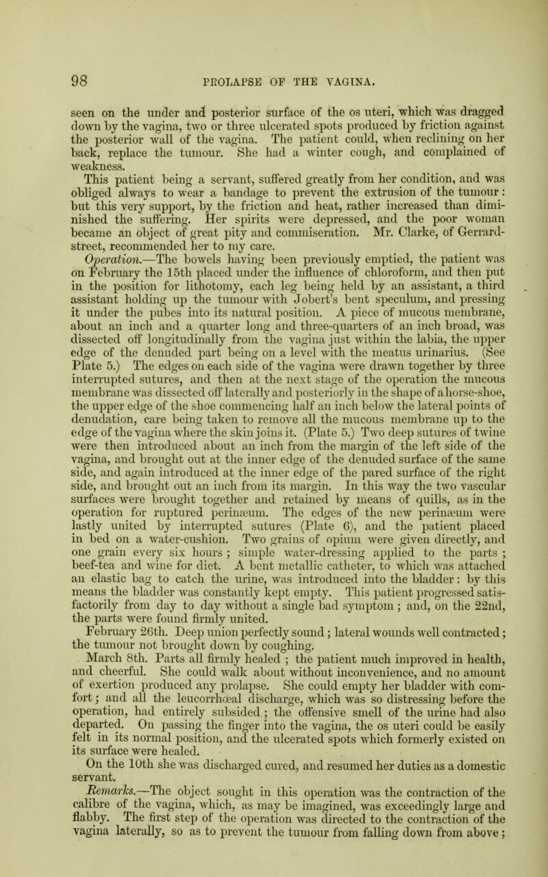 seen on the under and posterior surface of the os uteri, which was dragged down by the vagina, two or three ulcerated spots produced by friction against the posterior wall of the vagina. The patient could, when reclining on her back, replace the tumour. She had a winter cough, and complained of weakness. This patient being a servant, suffered greatly from her condition, and was obliged always to wear a bandage to prevent the extrusion of the tumour: but this very support, by the friction and heat, rather increased than dimi- nished the suffering. Her spirits were depressed, and the poor woman became an object of great pity and commiseration. Mr. Clarke, of Gerrard- street, recommended her to my care. Operation.—The bowels having been previously emptied, the patient was on February the 15th placed under the influence of chloroform, and then put in the position for lithotomy, each leg being held by an assistant, a third assistant holding up the tumour with Jobert's bent speculum, and pressing it under the pubes into its natural position. A piece of mucous membrane, about an inch and a quarter long and three-quarters of an inch broad, was dissected off longitudinally from the vagina just within the labia, the upper edge of the denuded part being on a level with the meatus urinarius. (See Plate 5.) The edges on each side of the vagina were drawn together by three interrupted sutures, and then at the next stage of the operation the mucous membrane was dissected off laterally and posteriorly in the shape of a horse-shoe, the upper edge of the shoe commencing half an inch below the lateral points of denudation, care being taken to remove all the mucous membrane up to the edge of the vagina where the skin joins it. (Plate 5.) Two deep sutures of twine were then introduced about an inch from the margin of the left side of the vagina, and brought out at the inner edge of the denuded surface of the same side, and again introduced at the inner edge of the pared surface of the right side, and brought out an inch from its margin. In this way the two vascular surfaces were brought together and retained by means of quills, as in the operation for ruptured perinseum. The edges of the new perinaeum were lastly united by interrupted sutures (Plate 6), and the patient placed in bed on a water-cushion. Two grains of opium were given directly, and one grain every six hours ; simple water-dressing applied to the parts ; beef-tea and wine for diet. A bent metallic catheter, to which was attached an elastic bag to catch the urine, was introduced into the bladder: by this means the bladder was constantly kept empty. This patient progressed satis- factorily from day to day without a single bad symptom ; and, on the 22nd, the parts were found firmly united. February 26th. Deep union perfectly sound ; lateral wounds well contracted; the tumour not brought down by coughing. March 8th. Parts all firmly healed ; the patient much improved in health, and cheerful. She could walk about without inconvenience, and no amount of exertion produced any prolapse. She could empty her bladder with com- fort ; and all the leucorrhoeal discharge, which was so distressing before the operation, had entirely subsided ; the offensive smell of the urine had also departed. On passing the finger into the vagina, the os uteri could be easily felt in its normal position, and the ulcerated spots which formerly existed on its surface were healed. On the 10th she was discharged cured, and resumed her duties as a domestic servant. Remarks.—The object sought in this operation was the contraction of the calibre of the vagina, which, as may be imagined, was exceedingly large and flabby. The first step of the operation was directed to the contraction of the vagina laterally, so as to prevent the tumour from falling down from above;
