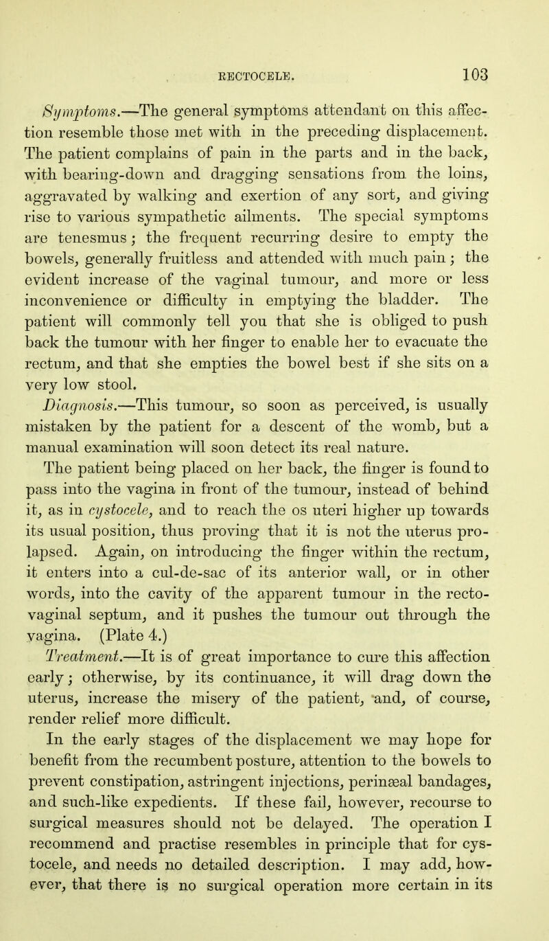 Symptoms.—The general symptoms attendant on this affec- tion resemble those met with in the preceding displacement. The patient complains of pain in the parts and in the back, with bearing-down and dragging sensations from, the loins, aggravated by walking and exertion of any sort, and giving rise to various sympathetic ailments. The special symptoms are tenesmus; the frequent recurring desire to empty the bowels, generally fruitless and attended with much pain; the evident increase of the vaginal tumour, and more or less inconvenience or difficulty in emptying the bladder. The patient will commonly tell you that she is obliged to push back the tumour with her finger to enable her to evacuate the rectum, and that she empties the bowel best if she sits on a very low stool. Diagnosis.—This tumour, so soon as perceived, is usually mistaken by the patient for a descent of the womb, but a manual examination will soon detect its real nature. The patient being placed on her back, the finger is found to pass into the vagina in front of the tumour, instead of behind it, as in cystocele, and to reach the os uteri higher up towards its usual position, thus proving that it is not the uterus pro- lapsed. Again, on introducing the finger within the rectum, it enters into a cul-de-sac of its anterior wall, or in other words, into the cavity of the apparent tumour in the recto- vaginal septum, and it pushes the tumour out through the vagina. (Plate 4.) Treatment.—It is of great importance to cure this affection early; otherwise, by its continuance, it will drag down the uterus, increase the misery of the patient, and, of course, render relief more difficult. In the early stages of the displacement we may hope for benefit from the recumbent posture, attention to the bowels to prevent constipation, astringent injections, perineal bandages, and such-like expedients. If these fail, however, recourse to surgical measures should not be delayed. The operation I recommend and practise resembles in principle that for cys- tocele, and needs no detailed description. I may add, how- ever, that there is no surgical operation more certain in its