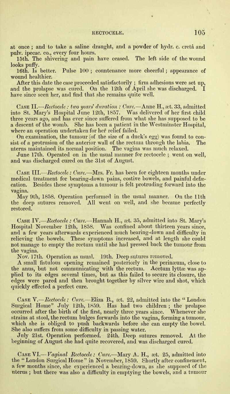 at once ; and to take a saline draught, and a powder of hydr. c. creta and pulv. ipecac, co., every four hours. 15th. The shivering and pain have ceased. The left side of the wound looks puffy. 16th. Is better. Pulse 100 ; countenance more cheerful; appearance of wound healthier. After this date the case proceeded satisfactorily ; firm adhesions were set up, and the prolapse was cured. On the 12th of April she was discharged. I have since seen her, and find that she remains quite well. Case II.—Bectocele: two years' duration : Cure.—Anne H., set. 33, admitted into St. Mary's Hospital June 12th, 1857. Was delivered of her first child three years ago, and has ever since suffered from what she has supposed to be a descent of the womb. She has been a patient in the Westminster Hospital, where an operation undertaken for her relief failed. On examination, the tumour (of the size of a duck's egg) was found to con- sist of a protrusion of the anterior wall of the rectum through the labia. The uterus maintained its normal position. The vagina was much relaxed. June 17th. Operated on in the usual manner for rectocele ; went on well, and was discharged cured on the 31st of August. Case III.—Bectocele: Cure.—Mrs. Fr. has been for eighteen months under medical treatment for bearing-down pains, costive bowels, and painful defal- cation. Besides these symptoms a tumour is felt protruding forward into the vagina. May 9th, 1858. Operation performed in the usual manner. On the 11th the deep sutures removed. All went on well, and she became perfectly restored. Case IV.—Bectocele : Cure.—Hannah H., set. 35, admitted into St. Mary's Hospital November 12th, 1858. Was confined about thirteen years since, and a few years afterwards experienced much bearing-down and difficulty in relieving the bowels. These symptoms increased, and at length she could not manage to empty the rectum until she had pressed back the tumour from the vagina, Nov. 17th. Operation as usual. 19th. Deep sutures removed. A small fistulous opening remained posteriorly in the perinseum, close to the anus, but not communicating with the rectum. Acetum lyttse was ap- plied to its edges several times, but as this failed to secure its closure, the edges were pared and then brought together by silver wire and shot, which quickly effected a perfect cure. Case V.—Bectocele: Cure.—Eliza B., set. 22, admitted into the  London Surgical Home July 12th, 1859. Has had two children ; the prolapse occurred after the birth of the first, nearly three years since. Whenever she strains at stool, the rectum bulges forwards into the vagina, forming a tumour, which she is obliged to push backwards before she can empty the bowel. She also suffers from some difficulty in passing water. July 21st. Operation performed. 24th. Deep sutures removed. At the beginning of August she had quite recovered, and was discharged cured. Case VI.— Vaginal Bectocele: Cure.—Mary A. H., set. 25, admitted into the  London Surgical Home  in November, 1859. Shortly after confinement, a few months since, she experienced a bearing-down, as she supposed of the uterus ; but there was also a difficulty in emptying the bowels, and a tumour