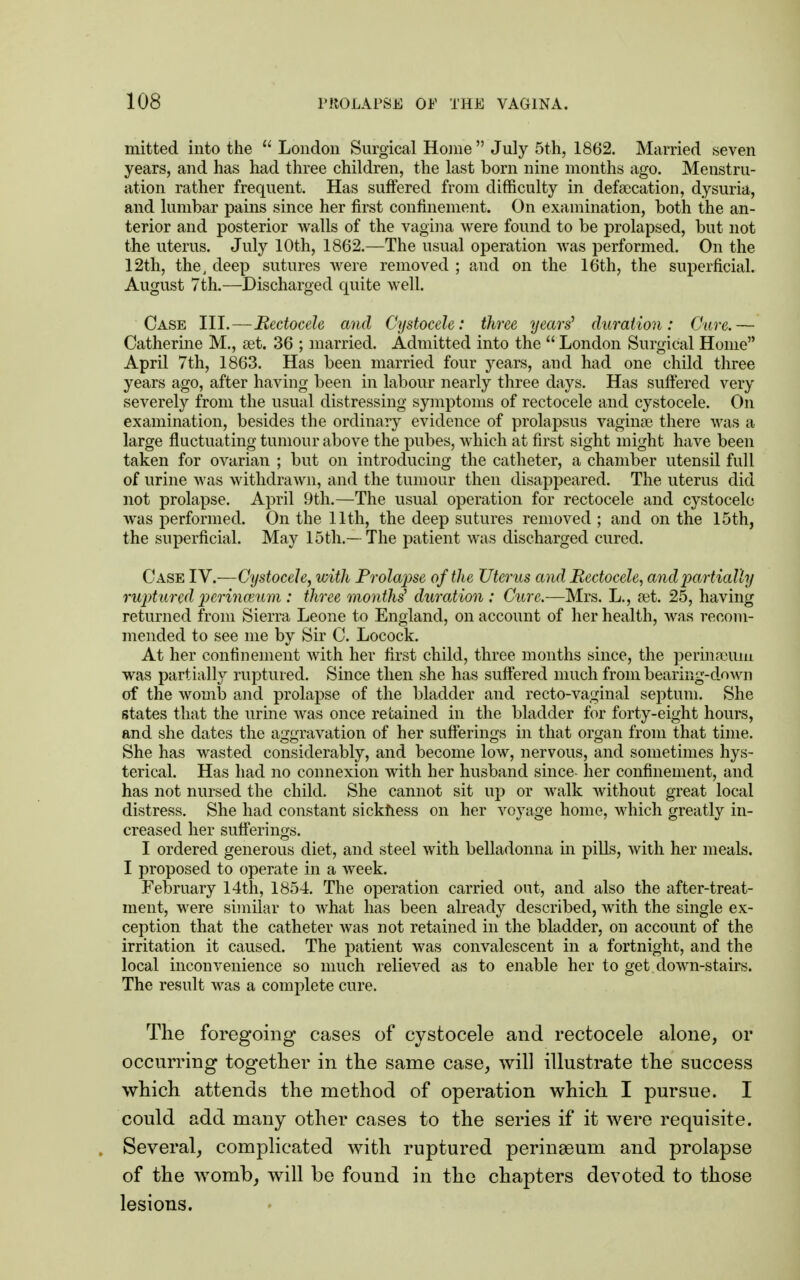 mitted into the  London Surgical Home July 5th, 1862. Married seven years, and has had three children, the last born nine months ago. Menstru- ation rather frequent. Has suffered from difficulty in defalcation, dysuria, and lumbar pains since her first confinement. On examination, both the an- terior and posterior walls of the vagina were found to be prolapsed, but not the uterus. July 10th, 1862.—The usual operation was performed. On the 12th, the, deep sutures were removed ; and on the 16th, the superficial. August 7th.—Discharged quite well. Case III.—Bectocele and Cystocele: three years' duration: Cure.— Catherine M., aet. 36 ; married. Admitted into the  London Surgical Home April 7th, 1863. Has been married four years, and had one child three years ago, after having been in labour nearly three days. Has suffered very severely from the usual distressing symptoms of rectocele and cystocele. On examination, besides the ordinary evidence of prolapsus vaginae there was a large fluctuating tumour above the pubes, which at first sight might have been taken for ovarian ; but on introducing the catheter, a chamber utensil full of urine was withdrawn, and the tumour then disappeared. The uterus did not prolapse. April 9th.—The usual operation for rectocele and cystocele was performed. On the 11th, the deep sutures removed ; and on the 15th, the superficial. May 15th.—The patient was discharged cured. Case IV.—Cystocele, with Prolapse of the Uterus and Bectocele, and partially ruptured perinmum : three months' duration : Cure.—Mrs. L., set. 25, having returned from Sierra Leone to England, on account of her health, was recom- mended to see me by Sir C. Locock. At her confinement with her first child, three months since, the permaeum was partially ruptured. Since then she has suffered much from bearing-down of the womb and prolapse of the bladder and recto-vaginal septum. She states that the urine was once retained in the bladder for forty-eight hours, and she dates the aggravation of her sufferings in that organ from that time. She has wasted considerably, and become low, nervous, and sometimes hys- terical. Has had no connexion with her husband since- her confinement, and has not nursed the child. She cannot sit up or walk without great local distress. She had constant sickness on her voyage home, which greatly in- creased her sufferings. I ordered generous diet, and steel with belladonna in pills, with her meals. I proposed to operate in a week. February 14th, 1854. The operation carried out, and also the after-treat- ment, were similar to what has been already described, with the single ex- ception that the catheter was not retained in the bladder, on account of the irritation it caused. The patient was convalescent in a fortnight, and the local inconvenience so much relieved as to enable her to get down-stairs. The result was a complete cure. The foregoing cases of cystocele and rectocele alone, or occurring together in the same case, will illustrate the success which attends the method of operation which I pursue. I could add many other cases to the series if it were requisite. Several, complicated with ruptured perinasum and prolapse of the womb, will be found in the chapters devoted to those lesions.
