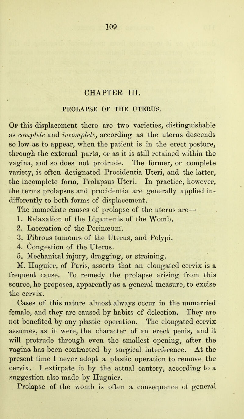 CHAPTER III. PROLAPSE OF THE UTERUS. Op this displacement there are two varieties, distinguishable as complete and incomplete, according as the uterus descends so low as to appear, when the patient is in the erect posture, through the external parts, or as it is still retained within the vagina, and so does not protrude. The former, or complete variety, is often designated Procidentia Uteri, and the latter, the incomplete form, Prolapsus Uteri. In practice, however, the terms prolapsus and procidentia are generally applied in- differently to both forms of displacement. The immediate causes of prolapse of the uterus are— 1. Relaxation of the Ligaments of the Womb. 2. Laceration of the Perinasum. 3. Fibrous tumours of the Uterus, and Polypi. 4. Congestion of the Uterus. 5. Mechanical injury, dragging, or straining. M. Huguier, of Paris, asserts that an elongated cervix is a frequent cause. To remedy the prolapse arising from this source, he proposes, apparently as a general measure, to excise the cervix. Cases of this nature almost always occur in the unmarried female, and they are caused by habits of delection. They are not benefited by any plastic operation. The elongated cervix assumes, as it were, the character of an erect penis, and it will protrude through even the smallest opening, after the vagina has been contracted by surgical interference. At the present time I never adopt a plastic operation to remove the cervix. I extirpate it by the actual cautery, according to a suggestion also made by Huguier. Prolapse of the womb is often a consequence of general