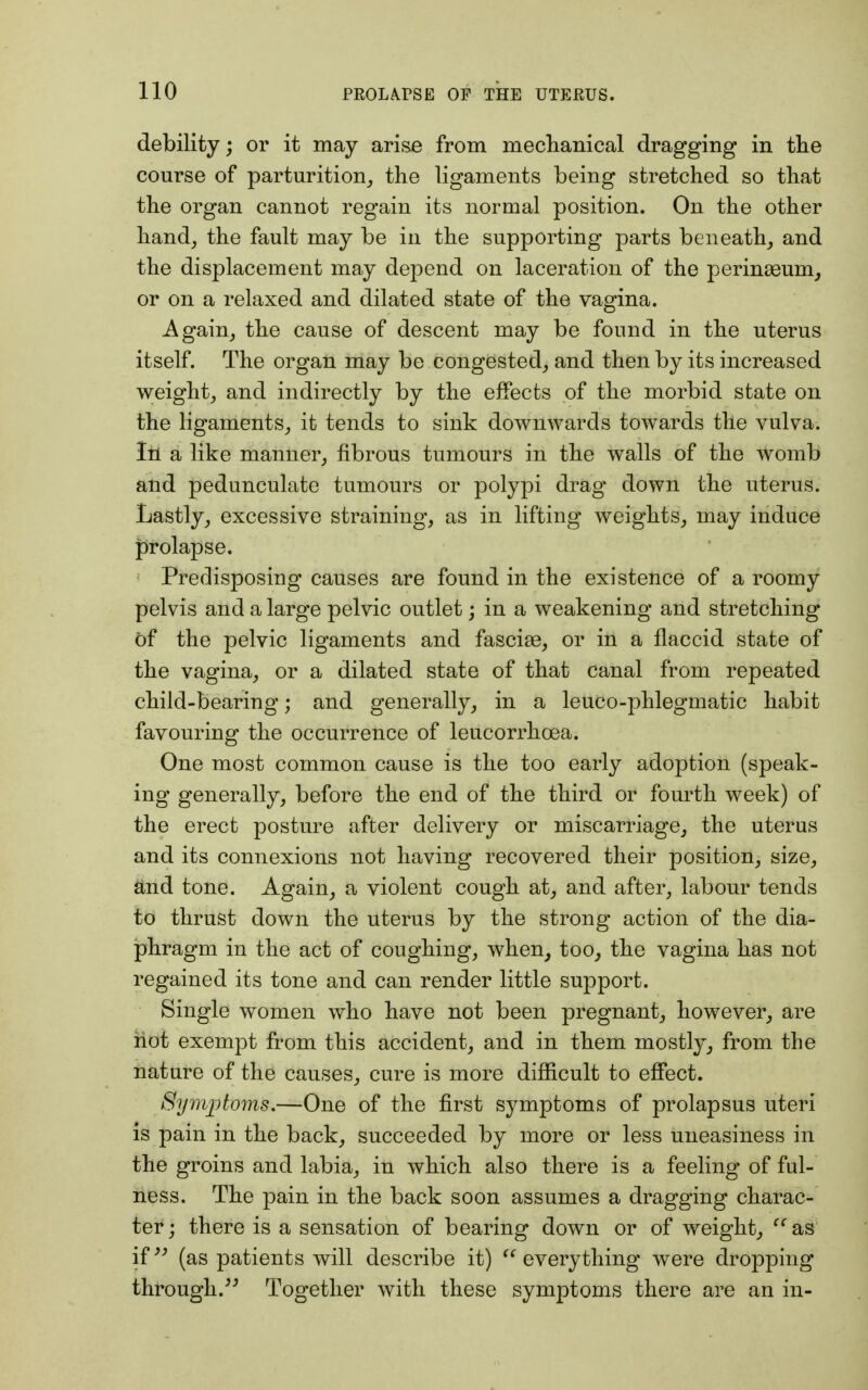 debility; or it may arise from mechanical dragging in the course of parturition,, the ligaments being stretched so that the organ cannot regain its normal position. On the other hand, the fault may be in the supporting parts beneath, and the displacement may depend on laceration of the perinasum, or on a relaxed and dilated state of the vagina. Again, the cause of descent may be found in the uterus itself. The organ may be congested, and then by its increased weight, and indirectly by the effects of the morbid state on the ligaments, it tends to sink downwards towards the vulva. In a like manner, fibrous tumours in the walls of the womb and pedunculate tumours or polypi drag down the uterus. Lastly, excessive straining, as in lifting weights, may induce prolapse. Predisposing causes are found in the existence of a roomy pelvis and a large pelvic outlet; in a weakening and stretching of the pelvic ligaments and fasciae, or in a flaccid state of the vagina, or a dilated state of that canal from repeated child-bearing; and generally, in a leuco-phlegmatic habit favouring the occurrence of leucorrhcea. One most common cause is the too early adoption (speak- ing generally, before the end of the third or fourth week) of the erect posture after delivery or miscarriage, the uterus and its connexions not having recovered their position, size, and tone. Again, a violent cough at, and after, labour tends to thrust down the uterus by the strong action of the dia- phragm in the act of coughing, when, too, the vagina has not regained its tone and can render little support. Single women who have not been pregnant, however, are hot exempt from this accident, and in them mostly, from the nature of the causes, cure is more difficult to effect. Symptoms — One of the first symptoms of prolapsus uteri is pain in the back, succeeded by more or less uneasiness in the groins and labia, in which also there is a feeling of ful- ness. The pain in the back soon assumes a dragging charac- ter; there is a sensation of bearing down or of weight, ffas if (as patients will describe it)  everything were dropping through/5 Together with these symptoms there are an in-