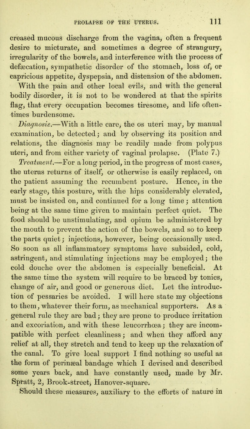 creased mucous discharge from the vagina, often a frequent desire to micturate, and sometimes a degree of strangury, irregularity of the bowels, and interference with the process of defascation, Sympathetic disorder of the stomach, loss of, or capricious appetite, dyspepsia, and distension of the abdomen. With the pain and other local evils, and with the general bodily disorder, it is not to be wondered at that the spirits flag, that every occupation becomes tiresome, and life often- times burdensome. Diagnosis.—With a little care, the os uteri may, by manual examination, be detected; and by observing its position and relations, the diagnosis may be readily made from polypus uteri, and from either variety of vaginal prolapse. (Plate 7.) Treatment.—For a long period, in the progress of most cases, the uterus returns of itself, or otherwise is easily replaced, on the patient assuming the recumbent posture. Hence, in the early stage, this posture, with the hips considerably elevated, must be insisted on, and continued for a long time ; attention being at the same time given to maintain perfect quiet. The food should be unstimulating, aud opium be administered by the mouth to prevent the action of the bowels, and so to keep the parts quiet; injections, however, being occasionally used. So soon as all inflammatory symptoms have subsided, cold, astringent, and stimulating injections may be employed; the cold douche over the abdomen is especially beneficial. At the same time the system will require to be braced by tonics, change of air, and good or generous diet. Let the introduc- tion of pessaries be avoided. I will here state my objections to them, whatever their form, as mechanical supporters. As a general rule they are bad; they are prone to produce irritation and excoriation, and with these leucorrhcea; they are incom- patible with perfect cleanliness; and when they afford any relief at all, they stretch and tend to keep up the relaxation of the canal. To give local support I find nothing so useful as the form of perinasal bandage which I devised and described some years back, and have constantly used, made by Mr. Spratt, 2, Brook-street, Hanover-square. Should these measures, auxiliary to the efforts of nature in