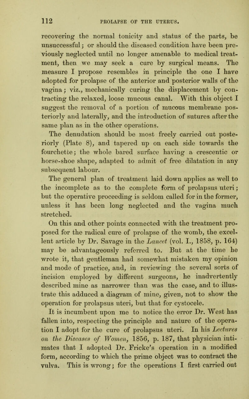 recovering the normal tonicity and status of the parts, be unsuccessful; or should the diseased condition have been pre- viously neglected until no longer amenable to medical treat- ment, then we may seek a cure by surgical means. The measure I propose resembles in principle the one I have adopted for prolapse of the anterior and posterior walls of the vagina; viz., mechanically curing the displacement by con- tracting the relaxed, loose mucous canal. With this object I suggest the removal of a portion of mucous membrane pos- teriorly and laterally, and the introduction of sutures after the same plan as in the other operations. The denudation should be most freely carried out poste- riorly (Plate 8), and tapered up on each side towards the fourchetfce; the whole bared surface having a crescentic or horse-shoe shape, adapted to admit of free dilatation in any subsequent labour. The general plan of treatment laid down applies as well to the incomplete as to the complete form of prolapsus uteri; but the operative proceeding is seldom called for in the former, unless it has been long neglected and the vagina much stretched. On this and other points connected with the treatment pro- posed for the radical cure of prolapse of the womb, the excel- lent article by Dr. Savage in the Lancet (vol. I., 1858, p. 164) may be advantageously referred to. But at the time he wrote it, that gentleman had somewhat mistaken my opinion and mode of practice, and, in reviewing the several sorts of incision employed by different surgeons, he inadvertently described mine as narrower than was the case, and to illus- trate this adduced a diagram of mine, given, not to show the operation for prolapsus uteri, but that for cystocele. It is incumbent upon me to notice the error Dr. West has fallen into, respecting the principle and nature of the opera- tion I adopt for the cure of prolapsus uteri. In his Lectures on the Diseases of Women, 1856, p. 187, that physician inti- mates that I adopted Dr. Fricke's operation in a modified form, according to which the prime object was to contract the vulva. This is wrong; for the operations I first carried out