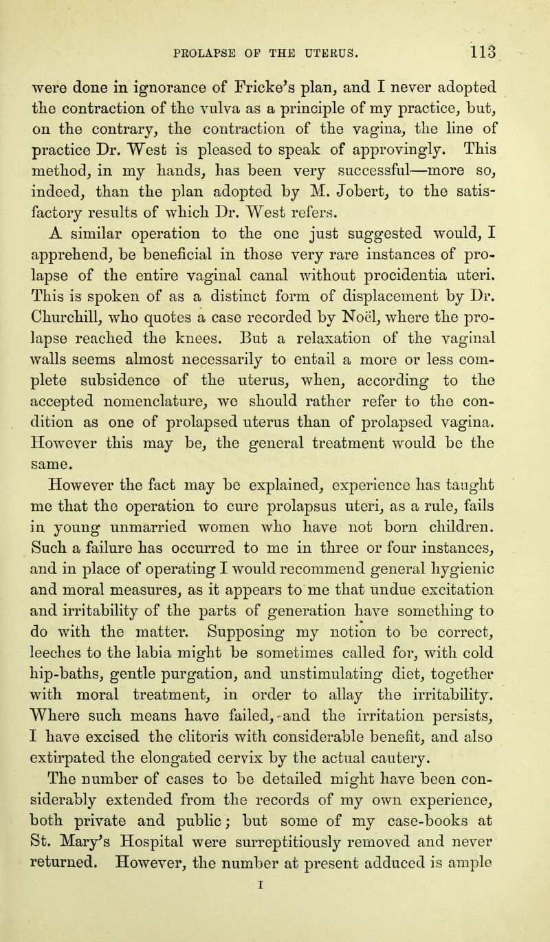 were done in ignorance of Fricke's plan, and I never adopted the contraction of the vulva as a principle of my practice, but, on the contrary, the contraction of the vagina, the line of practice Dr. West is pleased to speak of approvingly. This method, in my hands, has been very successful—more so, indeed, than the plan adopted by M. Jobert, to the satis- factory results of which Dr. West refers. A similar operation to the one just suggested would, I apprehend, be beneficial in those very rare instances of pro- lapse of the entire vaginal canal without procidentia uteri. This is spoken of as a distinct form of displacement by Dr. Churchill, who quotes a case recorded by Noel, where the pro- lapse reached the knees. But a relaxation of the vaginal walls seems almost necessarily to entail a more or less com- plete subsidence of the uterus, when, according to the accepted nomenclature, we should rather refer to the con- dition as one of prolapsed uterus than of prolapsed vagina. However this may be, the general treatment would be the same. However the fact may be explained, experience has taught me that the operation to cure prolapsus uteri, as a rule, fails in young unmarried women who have not born children. Such a failure has occurred to me in three or four instances, and in place of operating I would recommend general hygienic and moral measures, as it appears to me that undue excitation and irritability of the parts of generation have something to do with the matter. Supposing my notion to be correct, leeches to the labia might be sometimes called for, with cold hip-baths, gentle purgation, and unstimulating diet, together with moral treatment, in order to allay the irritability. Where such means have failed,-and the irritation persists, I have excised the clitoris with considerable benefit, and also extirpated the elongated cervix by the actual cautery. The number of cases to be detailed might have been con- siderably extended from the records of my own experience, both private and public; but some of my case-books at St. Mary's Hospital were surreptitiously removed and never returned. However, the number at present adduced is ample i