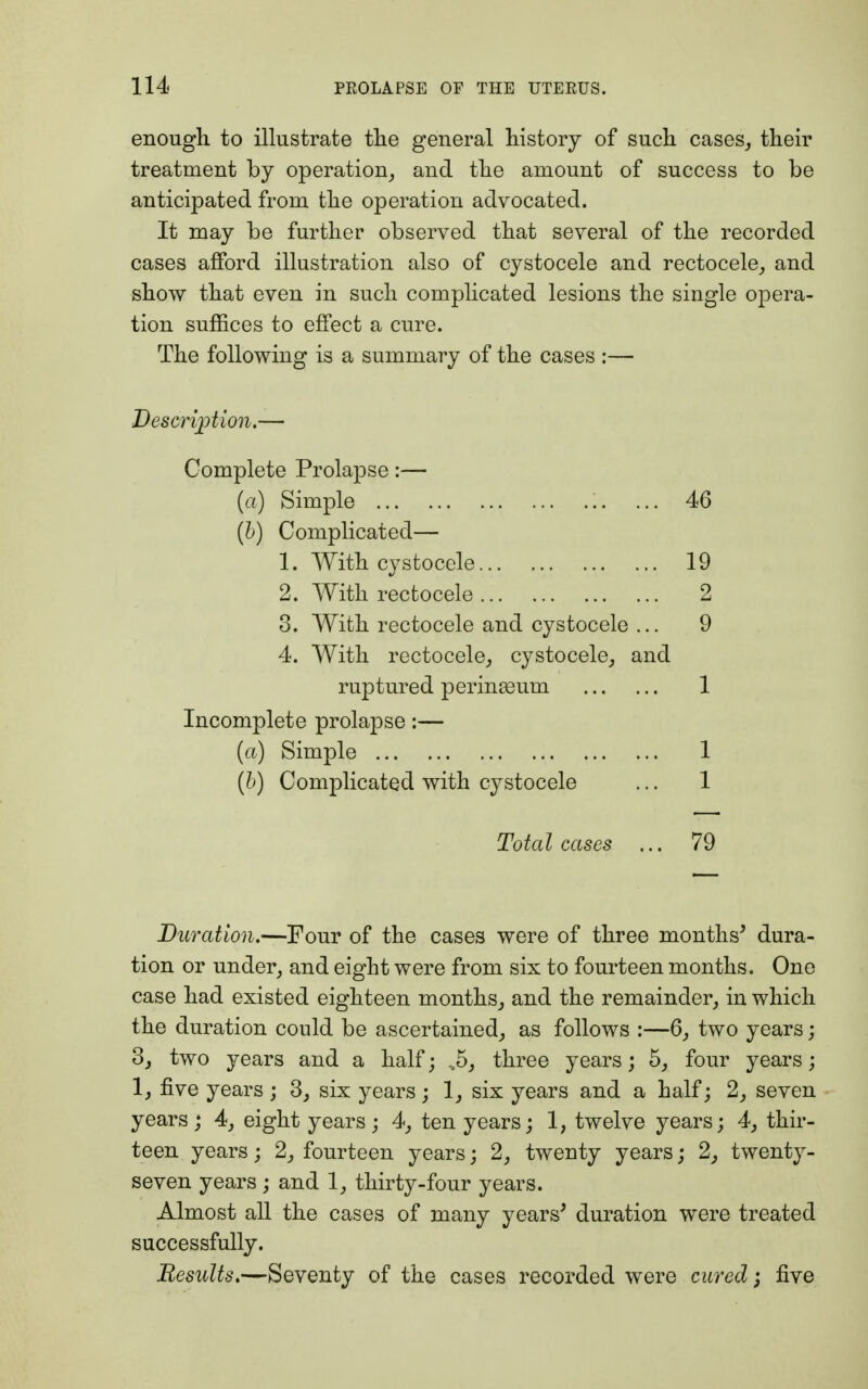 enough to illustrate the general history of such cases, their treatment by operation, and the amount of success to be anticipated from the operation advocated. It may be further observed that several of the recorded cases afford illustration also of cystocele and rectocele, and show that even in such complicated lesions the single opera- tion suffices to effect a cure. The following is a summary of the cases :— Description.— Complete Prolapse:— [a) Simple ... 46 (b) Complicated— 1. With cystocele 19 2. With rectocele 2 3. With rectocele and cystocele ... 9 4. With rectocele, cystocele, and ruptured perinasum 1 Incomplete prolapse:— (a) Simple 1 (b) Complicated with cystocele ... 1 Total cases ... 79 Duration.—Four of the cases were of three months' dura- tion or under, and eight were from six to fourteen months. One case had existed eighteen months, and the remainder, in which the duration could be ascertained, as follows :—6, two years; 3, two years and a half; ,5, three years; 5, four years; 1, five years ; 3, six years ; 1, six years and a half; 2, seven years ; 4, eight years ; 4, ten years; 1, twelve years; 4, thir- teen years; 2, fourteen years; 2, twenty years; 2, twenty- seven years ; and 1, thirty-four years. Almost all the cases of many years' duration were treated successfully. Results.—Seventy of the cases recorded were cured; five