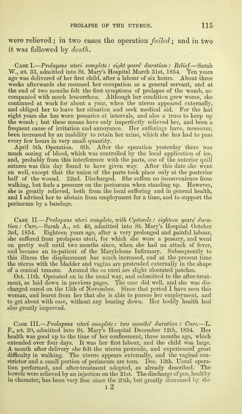 were relieved; in two cases the operation failed; and in two it was followed by death. Case I.—Prolapsus uteri complete: eight years1 duration: Belief.—Sarah W., set. 33, admitted into St. Mary's Hospital March 31st, 1854. Ten years ago was delivered of her first child, after a labour of six hours. About three weeks afterwards she resumed her occupation as a general servant, and at the end of two months felt the first symptoms of prolapse of the womb, ac- companied with much leucorrhcea. Although her condition grew worse, she continued at work for about a year, when the uterus appeared externally, and obliged her to leave her situation and seek medical aid. For the last eight years she has worn pessaries at intervals, and also a truss to keep up the womb ; but these means have only imperfectly relieved her, and been a frequent cause of irritation and annoyance. Her sufferings have, moreover, been increased by an inability to retain her urine, which she has had to- pass every few hours in very small quantity. April 5th. Operation. 6th. After the operation yesterday there was much oozing of blood, which was controlled by the local application of ice, and, probably from this interference with the parts, one of the anterior quill sutures was this day found to have given way. After this date she went on well, except that the union of the parts took place only at the posterior half of the wound. 22nd. Discharged. She suffers no inconvenience from walking, but feels a pressure on the perinseum when standing up. However, she is greatly relieved, both from the local suffering and in general health, and I advised her to abstain from employment for a time, and to support the perinseum by a bandage. Case II.—Prolapsus uteri complete, with Cystocele: eighteen years1 dura- tion: Cure.—Sarah A., set. 48, admitted into St. Mary's Hospital October 3rd, 1854. Eighteen years ago, after a very prolonged and painful labour, she suffered from prolapsus uteri, for which she wore a pessary, and went on pretty well until two months since, when she had an attack of fever, and became an in-patient of the Marylebone Infirmary. Subsequently to this illness the displacement has much increased, and at the present time the uterus with the bladder and vagina are protruded externally in the shape of a conical tumour. Around the os uteri are slight ulcerated patches. Oct. 11th. Operated on in the usual way, and submitted to the after-treat- ment, as laid down in previous pages. The case did well, and she was dis- charged cured on the 13th of November. Since that period I have seen this woman, and learnt from her that she is able to pursue her employment, and to get about with ease, without any bearing down. Her bodily health had also greatly improved. Case III.—Prolapsus uteri complete: two months1 duration : Cure.—L. F., set. 20, admitted into St. Mary's Hospital December 12th, 1854. Her health was good up to the time of her confinement, three months ago, which extended over four days. It was her first labour, and the child was large. A month after delivery she felt the uterus protrude, and experienced great difficulty in walking. The uterus appears externally, and the vaginal con- strictor and a small portion of perinseum are torn. Dec. 13th. Usual opera- tion performed, and after-treatment adopted, as already described. The bowels were relieved by an injection on the 21st. The discharge of pus, healthy in character, has been very free since the 20th, but greatly decreased by the i 2