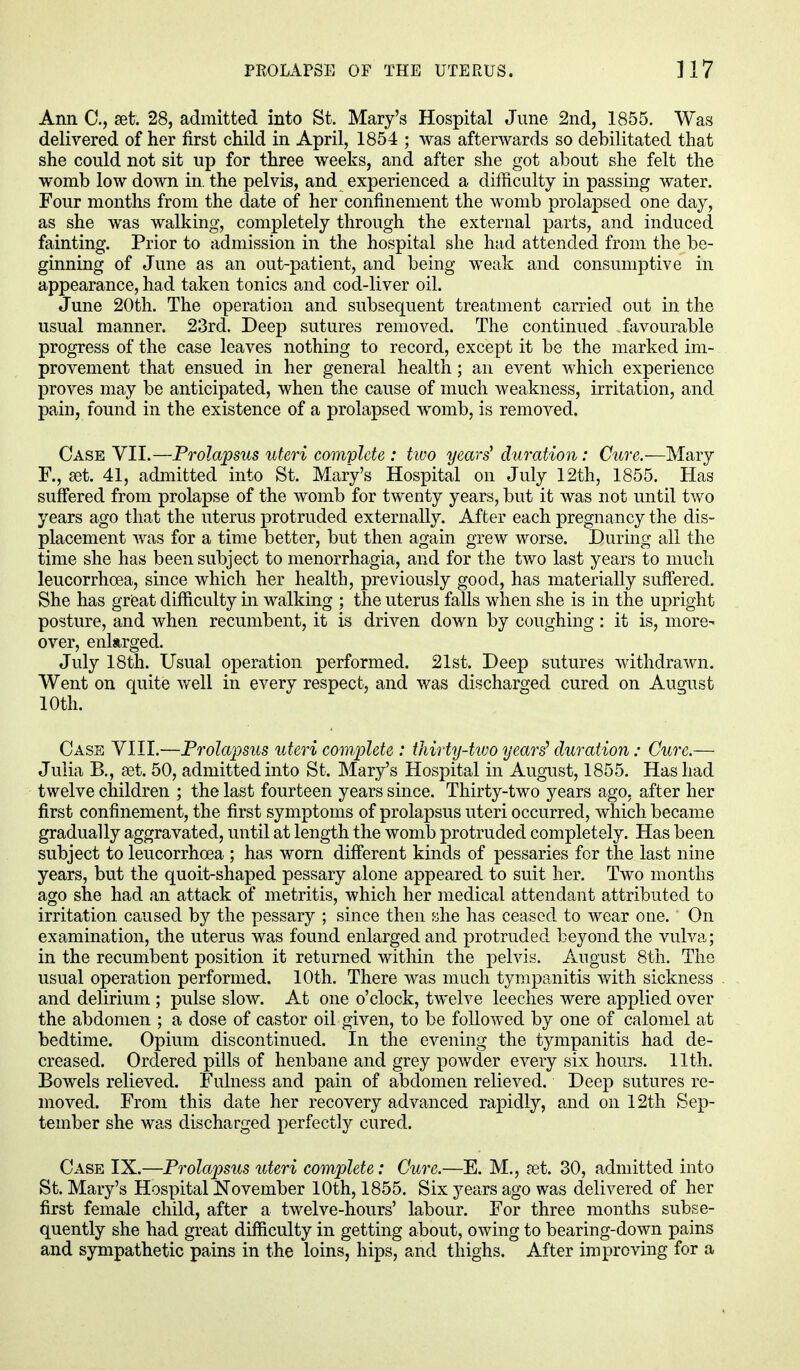 Ann C, set. 28, admitted into St. Mary's Hospital June 2nd, 1855. Was delivered of her first child in April, 1854 ; was afterwards so debilitated that she could not sit up for three weeks, and after she got about she felt the womb low down in. the pelvis, and experienced a difficulty in passing water. Four months from the date of her confinement the womb prolapsed one day, as she was walking, completely through the external parts, and induced fainting. Prior to admission in the hospital she had attended from the be- ginning of June as an out-patient, and being weak and consumptive in appearance, had taken tonics and cod-liver oil. June 20th. The operation and subsequent treatment carried out in the usual manner. 23rd. Deep sutures removed. The continued favourable progress of the case leaves nothing to record, except it be the marked im- provement that ensued in her general health; an event which experience proves may be anticipated, when the cause of much weakness, irritation, and pain, found in the existence of a prolapsed womb, is removed. Case VII.—Prolapsus uteri complete : two years' duration: Cure.—Mary F., set. 41, admitted into St. Mary's Hospital on July 12th, 1855. Has suffered from prolapse of the womb for twenty years, but it was not until two years ago that the uterus protruded externally. After each pregnancy the dis- placement was for a time better, but then again grew worse. During all the time she has been subject to menorrhagia, and for the two last years to much leucorrhoea, since which her health, previously good, has materially suffered. She has great difficulty in walking ; the uterus falls when she is in the upright posture, and when recumbent, it is driven down by coughing: it is, more- over, enlarged. July 18th. Usual operation performed. 21st. Deep sutures withdrawn. Went on quite well in every respect, and was discharged cured on August 10th. Case VIII.—Prolapsus uteri complete : thirty-two years' duration; Cure.— Julia B., set. 50, admitted into St. Mary's Hospital in August, 1855. Has had twelve children ; the last fourteen years since. Thirty-two years ago. after her first confinement, the first symptoms of prolapsus uteri occurred, which became gradually aggravated, until at length the womb protruded completely. Has been subject to leucorrhoea ; has worn different kinds of pessaries for the last nine years, but the quoit-shaped pessary alone appeared to suit her. Two months ago she had an attack of metritis, which her medical attendant attributed to irritation caused by the pessary ; since then she has ceased to wear one. On examination, the uterus was found enlarged and protruded beyond the vulva; in the recumbent position it returned within the pelvis. August 8th. The usual operation performed. 10th. There was much tympanitis with sickness and delirium ; pulse slow. At one o'clock, twelve leeches were applied over the abdomen ; a dose of castor oil given, to be followed by one of calomel at bedtime. Opium discontinued. In the evening the tympanitis had de- creased. Ordered pills of henbane and grey powder every six hours. 11th. Bowels relieved. Fulness and pain of abdomen relieved. Deep sutures re- moved. From this date her recovery advanced rapidly, and on 12th Sep- tember she was discharged perfectly cured. Case IX.—Prolapsus uteri complete: Cure.—E. M., ret. 30, admitted into St. Mary's Hospital November 10th, 1855. Six years ago was delivered of her first female child, after a twelve-hours' labour. For three months subse- quently she had great difficulty in getting about, owing to bearing-down pains and sympathetic pains in the loins, hips, and thighs. After improving for a