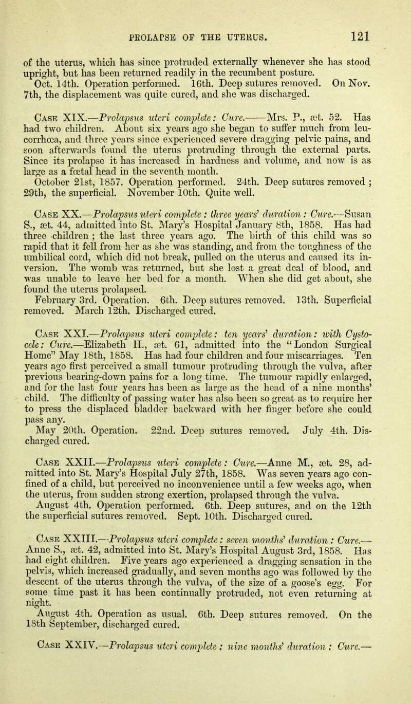 of the uterus, which has since protruded externally whenever she has stood upright, but has been returned, readily in the recumbent posture. Oct. 14th. Operation performed. 16th. Deep sutures removed. On Nov. 7th, the displacement was quite cured, and she was discharged. Case XIX.—Prolapsus uteri complete: Cure. Mrs. P., set. 52. Has had two children. About six years ago she began to suffer much from leu- corrhoea, and three years since experienced severe dragging pelvic pains, and soon afterwards found the uterus protruding through the external parts. Since its prolapse it has increased in hardness and volume, and now is as large as a foetal head in the seventh month. October 21st, 1857. Operation performed. 24th. Deep sutures removed ; 29th, the superficial. November 10th. Quite well. Case XX.—Prolapsus uteri complete : three years' duration: Cure.—Susan S., set. 44, admitted into St. Mary's Hospital January 8th, 1858. Has had three children ; the last three years ago. The birth of this child was so rapid that it fell from her as she was standing, and from the toughness of the umbilical cord, which did not break, pulled on the uterus and caused its in- version. The womb was returned, but she lost a great deal of blood, and was unable to leave her bed for a month. When she did get about, she found the uterus prolapsed. February 3rd. Operation. 6th. Deep sutures removed. 13th. Superficial removed. March 12th. Discharged cured. Case XXI.—Prolapsus uteri complete: ten years' duration: with Cysto- cele: Cure.—Elizabeth H., set. 61, admitted into the London Surgical Home May 18th, 1858. Has had four children and four miscarriages. Ten years ago first perceived a small tumour protruding through the vulva, after previous bearing-down pains for a long time. The tumour rapidly enlarged, and for the last four years has been as large as the head of a nine months' child. The difficulty of passing water has also been so great as to require her to press the displaced bladder backward with her finger before she could pass any. May 20th. Operation. 22nd. Deep sutures removed. July 4th. Dis- charged cured. Case XXII.—Prolapsus uteri complete: Cure.—Anne M., set. 28, ad- mitted into St. Mary's Hospital July 27th, 1858. Was seven years ago con- fined of a child, but perceived no inconvenience until a few weeks ago, when the uterus, from sudden strong exertion, prolapsed through the vulva. August 4th. Operation performed. 6th. Deep sutures, and on the 12th the superficial sutures removed. Sept. 10th. Discharged cured. Case XXIII.—Prolapsus uteri complete: seven months1 duration : Cure.— Anne S., set. 42, admitted into St. Mary's Hospital August 3rd, 1858. Has had eight children. Five years ago experienced a dragging sensation in the pelvis, which increased gradually, and seven months ago was followed by the descent of the uterus through the vulva, of the size of a goose's egg. For some time past it has been continually protruded, not even returning at night. August 4th. Operation as usual. 6th. Deep sutures removed. On the 18th September, discharged cured.